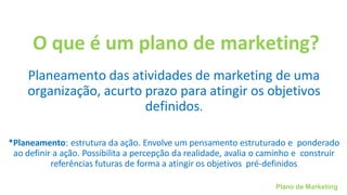 Plano de Marketing
O que é um plano de marketing?
Planeamento das atividades de marketing de uma
organização, acurto prazo para atingir os objetivos
definidos.
*Planeamento: estrutura da ação. Envolve um pensamento estruturado e ponderado
ao definir a ação. Possibilita a percepção da realidade, avalia o caminho e construir
referências futuras de forma a atingir os objetivos pré-definidos
 