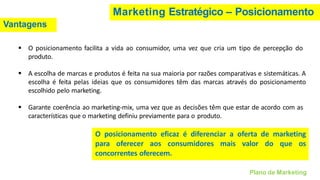 Marketing Estratégico – Posicionamento
Vantagens
▪ O posicionamento facilita a vida ao consumidor, uma vez que cria um tipo de percepção do
produto.
▪ A escolha de marcas e produtos é feita na sua maioria por razões comparativas e sistemáticas. A
escolha é feita pelas ideias que os consumidores têm das marcas através do posicionamento
escolhido pelo marketing.
▪ Garante coerência ao marketing-mix, uma vez que as decisões têm que estar de acordo com as
características que o marketing definiu previamente para o produto.
Plano de Marketing
O posicionamento eficaz é diferenciar a oferta de marketing
para oferecer aos consumidores mais valor do que os
concorrentes oferecem.
 