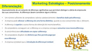 Marketing Estratégico – Posicionamento
Diferenciação
Plano de Marketing
Desenvolvimento de um conjunto de diferenças significativas que permitam distinguir a oferta da empresa da
das suas concorrentes. As diferenças devem considerar alguns critérios:
• Um número suficiente de compradores valoriza substancialmente o benefício dado peladiferença.
• A empresa pode oferecer a diferença de uma forma distintiva, quando os seus concorrentes não a oferecem.
• A diferença é superior a outras formas de obtenção do mesmobenefício.
• Os compradores conseguem ver a diferença se a empresa consegue comunicar essa mesmadiferença.
• A concorrência tem dificuldade em copiar adiferença.
• Os compradores dispõem de dinheiro que lhes permita pagarpor
essa diferença.
• A empresa constatará que a introdução da diferençaé rentável.
 