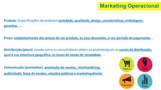 Marketing Operacional
Produto: (especificações do produto) variedade, qualidade, design, características, embalagem,
garantias, …
Preço: estabelecimento dos preços de um produto, os seus descontos, o seu período de pagamento,...
Distribuição (place): (modo como os consumidores obtêm os produtos)quais os canais de distribuição,
qual a sua cobertura geográfica, os locais de venda de umproduto,…
Comunicação (promotion): promoção de vendas, merchandising,
publicidade, força de vendas, relações públicas e marketingdirecto.
 