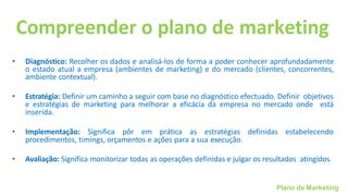 Plano de Marketing
Compreender o plano de marketing
• Diagnóstico: Recolher os dados e analisá-los de forma a poder conhecer aprofundadamente
o estado atual a empresa (ambientes de marketing) e do mercado (clientes, concorrentes,
ambiente contextual).
• Estratégia: Definir um caminho a seguir com base no diagnóstico efectuado. Definir objetivos
e estratégias de marketing para melhorar a eficácia da empresa no mercado onde está
inserida.
• Implementação: Significa pôr em prática as estratégias definidas estabelecendo
procedimentos, timings, orçamentos e ações para a sua execução.
• Avaliação: Significa monitorizar todas as operações definidas e julgar os resultados atingidos.
 