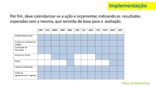 Implementação
Por fim, deve calendarizar-se a ação e orçamentar, indicando os resultados
esperados com a mesma, que servirão de base para a avaliação.
Plano de Marketing
 