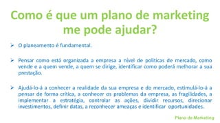 Plano de Marketing
Como é que um plano de marketing
me pode ajudar?
➢ O planeamento é fundamental.
➢ Pensar como está organizada a empresa a nível de politicas de mercado, como
vende e a quem vende, a quem se dirige, identificar como poderá melhorar a sua
prestação.
➢ Ajudá-lo-á a conhecer a realidade da sua empresa e do mercado, estimulá-lo-á a
pensar de forma crítica, a conhecer os problemas da empresa, as fragilidades, a
implementar a estratégia, controlar as ações, dividir recursos, direcionar
investimentos, definir datas, a reconhecer ameaças e identificar oportunidades.
 