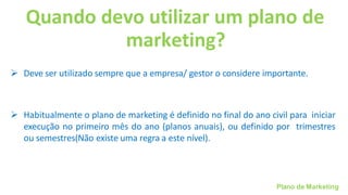 Plano de Marketing
Quando devo utilizar um plano de
marketing?
➢ Deve ser utilizado sempre que a empresa/ gestor o considere importante.
➢ Habitualmente o plano de marketing é definido no final do ano civil para iniciar
execução no primeiro mês do ano (planos anuais), ou definido por trimestres
ou semestres(Não existe uma regra a este nível).
 