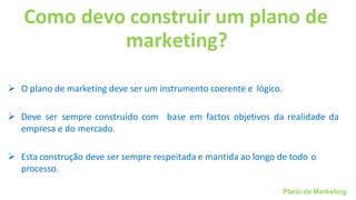 Plano de Marketing
Como devo construir um plano de
marketing?
➢ O plano de marketing deve ser um instrumento coerente e lógico.
➢ Deve ser sempre construído com base em factos objetivos da realidade da
empresa e do mercado.
➢ Esta construção deve ser sempre respeitada e mantida ao longo de todo o
processo.
 