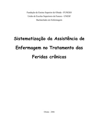 Fundação de Ensino Superior de Olinda - FUNESO
      União de Escolas Superiores da Funeso - UNESF
               Bacharelado em Enfermagem




Sistematização da Assistência de

Enfermagem no Tratamento das

          Feridas crônicas




                      Olinda – 2006
 