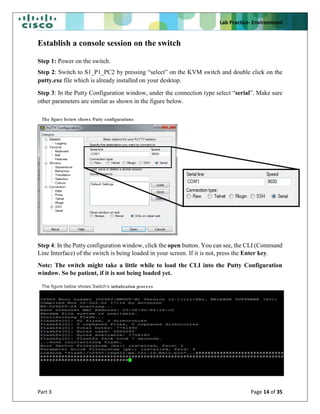 Lab Practice- Environment
Part 3 Page 14 of 35
Establish a console session on the switch
Step 1: Power on the switch.
Step 2: Switch to S1_P1_PC2 by pressing “select” on the KVM switch and double click on the
putty.exe file which is already installed on your desktop.
Step 3: In the Putty Configuration window, under the connection type select “serial”. Make sure
other parameters are similar as shown in the figure below.
Step 4: In the Putty configuration window, click the open button. You can see, the CLI (Command
Line Interface) of the switch is being loaded in your screen. If it is not, press the Enter key.
Note: The switch might take a little while to load the CLI into the Putty Configuration
window. So be patient, if it is not being loaded yet.
The figure below shows Putty configurations
The figure below shows Switch’s initialization process
 