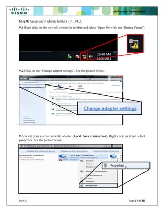 Lab Practice- Environment
Part 3 Page 17 of 35
Step 9: Assign an IP address to the S1_P1_PC2.
9.1 Right click on the network icon in the taskbar and select “Open Network and Sharing Center”.
9.2 Click on the “Change adapter settings”. See the picture below.
9.3 Select your current network adapter (Local Area Connection). Right click on it and select
properties. See the picture below.
 