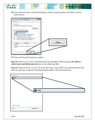 Lab Practice- Environment
Part 3 Page 19 of 35
9.6 Close the Local Area Connection Properties window by pressing the Close button. See the
picture below.
9.7 Close the Network Connection window.
Step 10: Switch to S1_P1_PC1 and perform previous steps (9.1 - 9.7) to assign an IP address,
subnet mask and default gateway base on the addressing table.
Step 11: Switch to the S1_P1_PC2. Go to the start menu. Type CMD in the search field area and
press the enter key to open the Command prompt window. See the picture below.
 