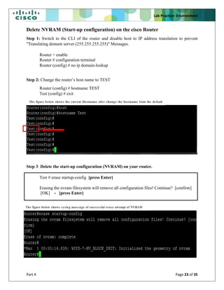 Lab Practice- Environment
Part 4 Page 23 of 35
Delete NVRAM (Start-up configuration) on the cisco Router
Step 1: Switch to the CLI of the router and disable host to IP address translation to prevent
"Translating domain server (255.255.255.255)" Messages.
Router > enable
Router # configuration terminal
Router (config) # no ip domain-lookup
Step 2: Change the router’s host name to TEST
Router (config) # hostname TEST
Test (config) # exit
Step 3: Delete the start-up configuration (NVRAM) on your router.
Test # erase startup-config [press Enter]
Erasing the nvram filesystem will remove all configuration files! Continue? [confirm]
[OK] - [press Enter]
The figure below shows syslog massage of successful erase attempt of NVRAM
The figure below shows the current Hostname after change the hostname from the default
hostname
 