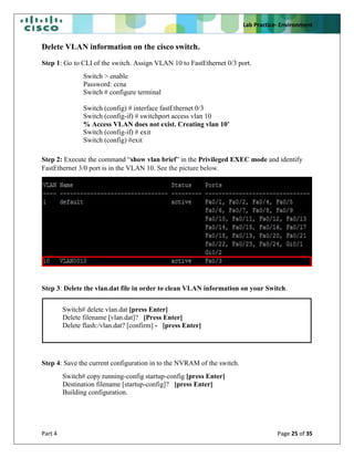 Lab Practice- Environment
Part 4 Page 25 of 35
Delete VLAN information on the cisco switch.
Step 1: Go to CLI of the switch. Assign VLAN 10 to FastEthernet 0/3 port.
Switch > enable
Password: ccna
Switch # configure terminal
Switch (config) # interface fastEthernet 0/3
Switch (config-if) # switchport access vlan 10
% Access VLAN does not exist. Creating vlan 10’
Switch (config-if) # exit
Switch (config) #exit
Step 2: Execute the command “show vlan brief” in the Privileged EXEC mode and identify
FastEthernet 3/0 port is in the VLAN 10. See the picture below.
Step 3: Delete the vlan.dat file in order to clean VLAN information on your Switch.
Switch# delete vlan.dat [press Enter]
Delete filename [vlan.dat]? [Press Enter]
Delete flash:/vlan.dat? [confirm] - [press Enter]
Step 4: Save the current configuration in to the NVRAM of the switch.
Switch# copy running-config startup-config [press Enter]
Destination filename [startup-config]? [press Enter]
Building configuration.
 