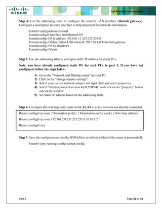 Lab Practice- Environment
Part 6 Page 30 of 35
Step 4: Use the addressing table to configure the router’s LAN interface (Default gateway).
Configure a description for each interface to help document the network information.
Router# configuration terminal
Router(config)# interface fastEthernetl 0/0
Router(config-if)# ip address 192.168.1.1 255.255.255.0
Router(config-if)#description LAN network 192.168.1.0/24/default gateway
Router(config-if)# no shutdown
Router(config-if)#exit
Step 5: Use the addressing table to configure static IP address for client PCs.
Note: you have already configured static IPs for each PCs in part 2. If you have not
configured, follow the steps below.
1) Go to the “Network and Sharing center” on your PC.
2) Click on the “change adapter settings”.
3) Select your current network adapter and right click and select properties.
4) Select “internet protocol version 4 (TCP/IPv4)” and click on the “property” button
side of the window.
5) Set Static IP address based on the addressing table.
Step 6: Configure the next hop static route on S1_P1_R1 to every network not directly connected.
Router(config)# ip route {Destination prefix} { Destination prefix mask} { Next hop address}
Router(config)# ip route 192.168.2.0 255.255.255.0 10.10.1.2
Router(config)# exit
Step 7: Save the configurations into the NVRAM to avoid loss of data if the router is powered off.
Router# copy running-config startup-config
 