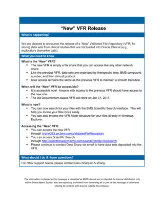 “New” VFR Release
What is happening?
We are pleased to announce the release of a “New” Validated File Repository (VFR) for
storing data sets from clinical studies that are not loaded into Oracle Clinical (e.g.,
exploratory biomarker data).
What you need to know
What is the “New” VFR?
 The new VFR is simply a file share that you can access like any other network
share.
 Like the previous VFR, data sets are organized by therapeutic area, BMS compound
number, and then clinical protocol.
 User access remains the same as the previous VFR to maintain a smooth transition.
When will the “New” VFR be accessible?
 It is accessible now! Anyone with access to the previous VFR should have access to
the new one.
 The old Documentum-based VFR will retire on Jan 31, 2017.
What is new?
 You can now search for your files with the BMS Scientific Search interface. This will
help you locate your files more easily.
 You can also browse the VFR folder structure for your files directly in Windows
Explorer.
Accessing the “New” VFR:
 You can access the new VFR
through rdvirt353.pri.bms.comValidatedFileRepository
 You can access Scientific Search
through http://scientificsearch.bms.com/search?profile=SciSearch
 Please continue to contact Daru Sharp via email to have data sets deposited into the
VFR.
What should I do if I have questions?
For other support needs, please contact Daru Sharp or Al Wang.
The information contained in this message is classified as BMS Internal and is intended for internal distribution only
within Bristol-Myers Squibb. You are expressly prohibited from forwarding all or part of this message or otherwise
sharing its contents with anyone outside the company.
 