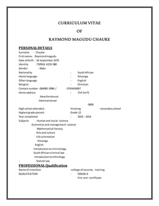 CURRICULUM VITAE
OF
RAYMOND MAGUDU CHAUKE
PERSONALDETAILS
Surname : Chauke
Firstnames :Raymondmagudu
Date of birth : 16 September1975
Identity :750916 6159 080
Gender : Male
Nationality : SouthAfrican
Home language : Xitsonga
Otherlanguage : English
Religion : Christian
Contact number :084985 0986 / : 0743424067
Home address : 714 Extf2
:NewEersterust
:Hammanskraal
0400
Highschool attended: Itireleng -secondaryschool
Highestgrade passed: Grade 12
Year completed : 2010 - 2014
Subjects : Humanand social -science
:Economicsand management -science
Mathematical literacy
Artsand culture
Life orientation
Xitsonga
English
Introductiontocriminology
SouthAfricancriminal law
Introductiontoethnology
: Statute law
PROFESSIONALQualification
Name of instuition :college of security - training
QUALIFICATION : GRADE A
Fire-arm-certificate
 