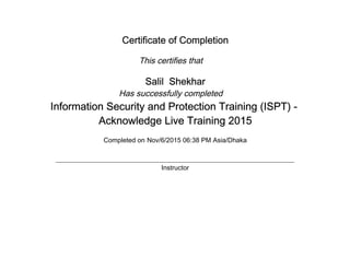 Certificate of Completion
This certifies that
Salil Shekhar
Has successfully completed
Information Security and Protection Training (ISPT) -
Acknowledge Live Training 2015
Completed on Nov/6/2015 06:38 PM Asia/Dhaka
Instructor
 