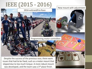 IEEE (2015 - 2016)
2016 evGrandPrix Race
New mount with adjustment
Programming motor controllers
Despite the success of the previous race, there were
issues that had to be fixed, such as a motor mount that
slipped due to too much torque. A more robust mount
was developed, and the team saw a 3rd place finish.
 