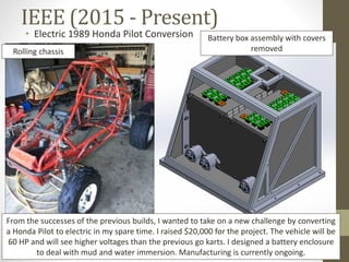 IEEE (2015 - Present)
Rolling chassis
• Electric 1989 Honda Pilot Conversion Battery box assembly with covers
removed
From the successes of the previous builds, I wanted to take on a new challenge by converting
a Honda Pilot to electric in my spare time. I raised $20,000 for the project. The vehicle will be
60 HP and will see higher voltages than the previous go karts. I designed a battery enclosure
to deal with mud and water immersion. Manufacturing is currently ongoing.
 