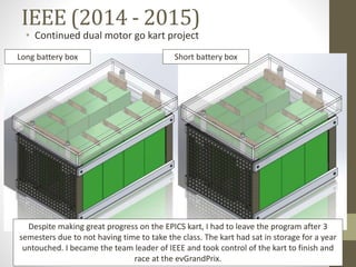 IEEE (2014 - 2015)
• Continued dual motor go kart project
Long battery box Short battery box
Despite making great progress on the EPICS kart, I had to leave the program after 3
semesters due to not having time to take the class. The kart had sat in storage for a year
untouched. I became the team leader of IEEE and took control of the kart to finish and
race at the evGrandPrix.
 