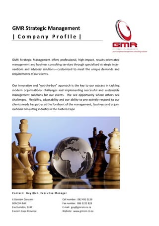 GMR Strategic Management
| C o m p a n y P r o f I l e |
Cell number: 082 491 0139
Fax number: 086 5222 828
E-mail: guy@gmrsm.co.za
Website: www.gmrsm.co.za
6 Goukam Crescent
BEACON BAY
East London, 5247
Eastern Cape Province
Contact: Guy Rich, ExecuƟve Manager
GMR Strategic Management oﬀers professional, high-impact, results-orientated
management and business consulƟng services through specialized strategic inter-
venƟons and advisory soluƟons—customized to meet the unique demands and
requirements of our clients.
Our innovaƟve and “out-the-box” approach is the key to our success in tackling
modern organisaƟonal challenges and implemenƟng successful and sustainable
management soluƟons for our clients. We see opportunity where others see
challenges. Flexibility, adaptability and our ability to pro-acƟvely respond to our
clients needs has put us at the forefront of the management, business and organ-
isaƟonal consulƟng industry in the Eastern Cape
 
