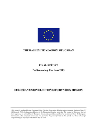 This report is produced by the European Union Election Observation Mission and presents the findings of the EU
EOM on the 2013 Parliamentary Election in the Hashemite Kingdom of Jordan. The content of this report has not
been approved or adopted by the European Union and cannot be considered as a statement from the European
Commission. The European Union does not guarantee the facts reported in this report, and does not accept
responsibility for any way in which these may be used.
THE HASHEMITE KINGDOM OF JORDAN
FINAL REPORT
Parliamentary Elections 2013
EUROPEAN UNION ELECTION OBSERVATION MISSION
 
