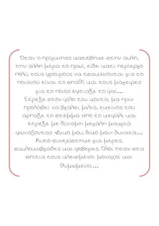 Όταν ο πρίγκιπας κατέβηκε στην αυλή,
την άλλη μέρα το πρωί, είδε κάτι περίεργο
πολύ, τους φρουρούς να τσακώνονται για το
ποιανού είναι το σπαθί και τους μάγειρες
για το ποιος έφτιαξε το φαί…
Έτρεξε στον φίλο του κοντά, μα πριν
προλάβει να βγάλει μιλιά, εκείνος του
άρπαξε το στέμμα από το κεφάλι και
έτρεξε με δύναμη μεγάλη μακριά
φωνάζοντας «Δικό μου, δικό μου» δυνατά…
Αυτό συνεχίστηκε για μέρες,
σκυλοκαβγάδες και φοβέρες. Όλοι ήταν στα
σπίτια τους κλεισμένοι μοναχοί και
θυμωμένοι…

 