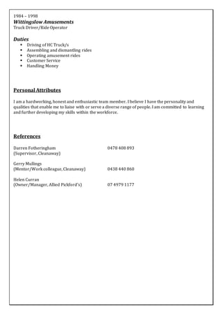 1984 – 1998
Wittingslow Amusements
Truck Driver/Ride Operator
Duties
 Driving of HC Truck/s
 Assembling and dismantling rides
 Operating amusement rides
 Customer Service
 Handling Money
Personal Attributes
I am a hardworking, honest and enthusiastic team member. I believe I have the personality and
qualities that enable me to liaise with or serve a diverse range of people. I am committed to learning
and further developing my skills within the workforce.
References
Darren Fotheringham 0478 408 893
(Supervisor, Cleanaway)
Gerry Mullings
(Mentor/Work colleague, Cleanaway) 0438 440 860
Helen Curran
(Owner/Manager, Allied Pickford’s) 07 4979 1177
 