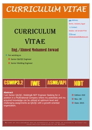 CURRICULUM VITAE FORWARD SECTION 1
CURRICULUM VITAE
CURRICULUM
VITAE
Eng./Ahmed Mohamed Awwad
 For working as
 Senior QA/QC Engineer
 Senior Welding Engineer
 Address:
Benha , Kalubeia, Egypt
Contact:
Mobile: +20 10 62677733
Email:
ahmed.awwad55@yahoo.com
Abstract
I am Senior QA/QC, Welding& NDT Engineer Seeking for A
position in a Multinational Company where my potentials and my
acquired knowledge can be utilized at optimum level and
challenging assignments as QA/QC with a growth-oriented
organization.
 Edition: 010
 Rev.: 00
 Date: 2015
N O P A R T O F T H I S D O C U M E N T M A Y B E R E P R O D U C E D I N A N Y F O R M , O R O T H E R W I S E , W I T H O U T T H E
P R I O R W R I T T E N P E R M I S S I O N O F T H E A U T H O R
 