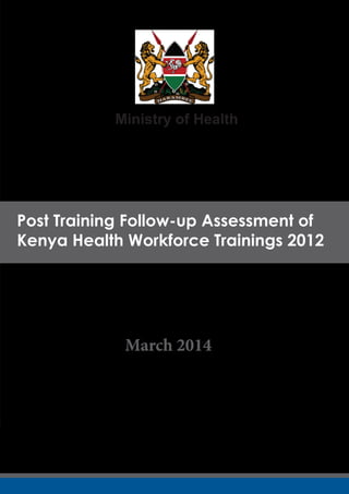 Post Training Follow-up Assessment of
Kenya Health Workforce Trainings 2012
Post Training Follow-up Assessment of
Kenya Health Workforce Trainings 2012
Ministry of Health
March 2014
 