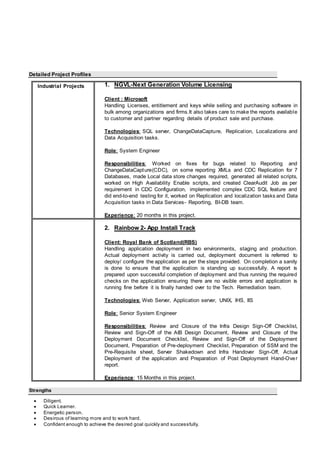 Detailed Project Profiles
Industrial Projects 1. NGVL-Next Generation Volume Licensing
Client : Microsoft
Handling Licenses, entitlement and keys while selling and purchasing software in
bulk among organizations and firms.It also takes care to make the reports available
to customer and partner regarding details of product sale and purchase.
Technologies: SQL server, ChangeDataCapture, Replication, Localizations and
Data Acquisition tasks.
Role: System Engineer
Responsibilities: Worked on fixes for bugs related to Reporting and
ChangeDataCapture(CDC), on some reporting XMLs and CDC Replication for 7
Databases, made Local data store changes required, generated all related scripts,
worked on High Availability Enable scripts, and created ClearAudit Job as per
requirement in CDC Configuration, implemented complex CDC SQL feature and
did end-to-end testing for it, worked on Replication and localization tasks and Data
Acquisition tasks in Data Services- Reporting, BI-DB team.
Experience: 20 months in this project.
2. Rainbow 2- App Install Track
Client: Royal Bank of Scotland(RBS)
Handling application deployment in two environments, staging and production.
Actual deployment activity is carried out, deployment document is referred to
deploy/ configure the application as per the steps provided. On completion a sanity
is done to ensure that the application is standing up successfully. A report is
prepared upon successful completion of deployment and thus running the required
checks on the application ensuring there are no visible errors and application is
running fine before it is finally handed over to the Tech. Remediation team.
Technologies: Web Server, Application server, UNIX, IHS, IIS
Role: Senior System Engineer
Responsibilities: Review and Closure of the Infra Design Sign-Off Checklist,
Review and Sign-Off of the AIB Design Document, Review and Closure of the
Deployment Document Checklist, Review and Sign-Off of the Deployment
Document, Preparation of Pre-deployment Checklist, Preparation of SSM and the
Pre-Requisite sheet, Server Shakedown and Infra Handover Sign-Off, Actual
Deployment of the application and Preparation of Post Deployment Hand-Over
report.
Experience: 15 Months in this project.
Strengths
 Diligent.
 Quick Learner.
 Energetic person.
 Desirous of learning more and to work hard.
 Confident enough to achieve the desired goal quickly and successfully.
 