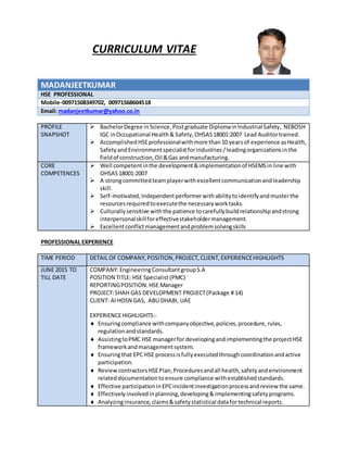 CURRICULUM VITAE
MADANJEETKUMAR
HSE PROFESSIONAL
Mobile-00971508349702, 00971568604518
Email: madanjeetkumar@yahoo.co.in
PROFILE
SNAPSHOT
 BachelorDegree in Science,Postgraduate Diplomain Industrial Safety, NEBOSH
IGC inOccupational Health& Safety, OHSAS18001:2007 Lead Auditortrained.
 AccomplishedHSEprofessionalwithmore than10 yearsof experience asHealth,
SafetyandEnvironmentspecialistforindustries /leadingorganizationsinthe
fieldof construction,Oil &Gas andmanufacturing.
CORE
COMPETENCES
 Well competentinthe development&implementationof HSEMSin line with
OHSAS18001:2007
 A strongcommittedteamplayerwithexcellentcommunicationandleadership
skill.
 Self-motivated,Independentperformerwithabilitytoidentifyandmusterthe
resourcesrequiredtoexecutethe necessaryworktasks.
 Culturallysensitive withthe patience tocarefullybuildrelationshipandstrong
interpersonalskillforeffectivestakeholdermanagement.
 Excellentconflictmanagementandproblemsolvingskills
PROFESSIONAL EXPERIENCE
TIME PERIOD DETAIL OF COMPANY,POSITION,PROJECT,CLIENT,EXPERIENCEHIGHLIGHTS
JUNE 2015 TO
TILL DATE
COMPANY:EngineeringConsultantgroupS.A
POSITION TITLE: HSE Specialist(PMC)
REPORTINGPOSITION:HSE Manager
PROJECT:SHAH GAS DEVELOPMENT PROJECT(Package # 14)
CLIENT: Al HOSN GAS, ABU DHABI, UAE
EXPERIENCEHIGHLIGHTS:-
 Ensuringcompliance withcompanyobjective,policies,procedure,rules,
regulationandstandards.
 AssistingtoPMC HSE managerfor developingandimplementingthe projectHSE
frameworkandmanagementsystem.
 Ensuringthat EPC HSE processisfullyexecutedthroughcoordinationandactive
participation.
 ReviewcontractorsHSEPlan,Proceduresandall health,safetyandenvironment
relateddocumentationtoensure compliance withestablishedstandards.
 Effective participationinEPCincidentinvestigationprocessandreview the same.
 Effectivelyinvolvedinplanning,developing& implementingsafetyprograms.
 Analyzinginsurance,claims&safetystatistical datafortechnical reports.
 