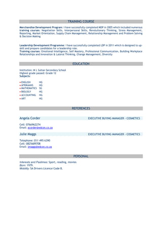 TRAINING COURSE
Merchandise Development Program: I have successfully completed MDP in 2005 which included numerous
training courses: Negotiation Skills, Interpersonal Skills, Revolutionary Thinking, Stress Management,
Reporting, Market Orientation, Supply Chain Management, Relationship Management and Problem Solving
& Decision Making
Leadership Development Programme: I have successfully completed LDP in 2011 which is designed to up-
skill and prepare candidates for a leadership role.
Training courses: Emotional Intelligence, Self Mastery, Professional Communication, Building Workplace
Relationships and Innovation & Lateral Thinking, Change Management, Diversity
EDUCATION
Institution: M L Sultan Secondary School
Highest grade passed: Grade 12
Subjects:
ENGLISH HG
AFRIKAANS HG
MATHEMATICS SG
BIOLOGY HG
ACCOUNTING HG
ART HG
REFERENCES
Angela Corder EXECUTIVE BUYING MANAGER - COSMETICS
Cell: 0766962274
Email: acorder@edcon.co.za
Julie Maggs EXECUTIVE BUYING MANAGER - COSMETICS
Telephone: 011 495 6390
Cell: 0825689708
Email: jmaggs@edcon.co.za
PERSONAL
Interests and Pastimes: Sport, reading, movies
Born: 1979.
Mobility: SA Drivers Licence Code B.
 