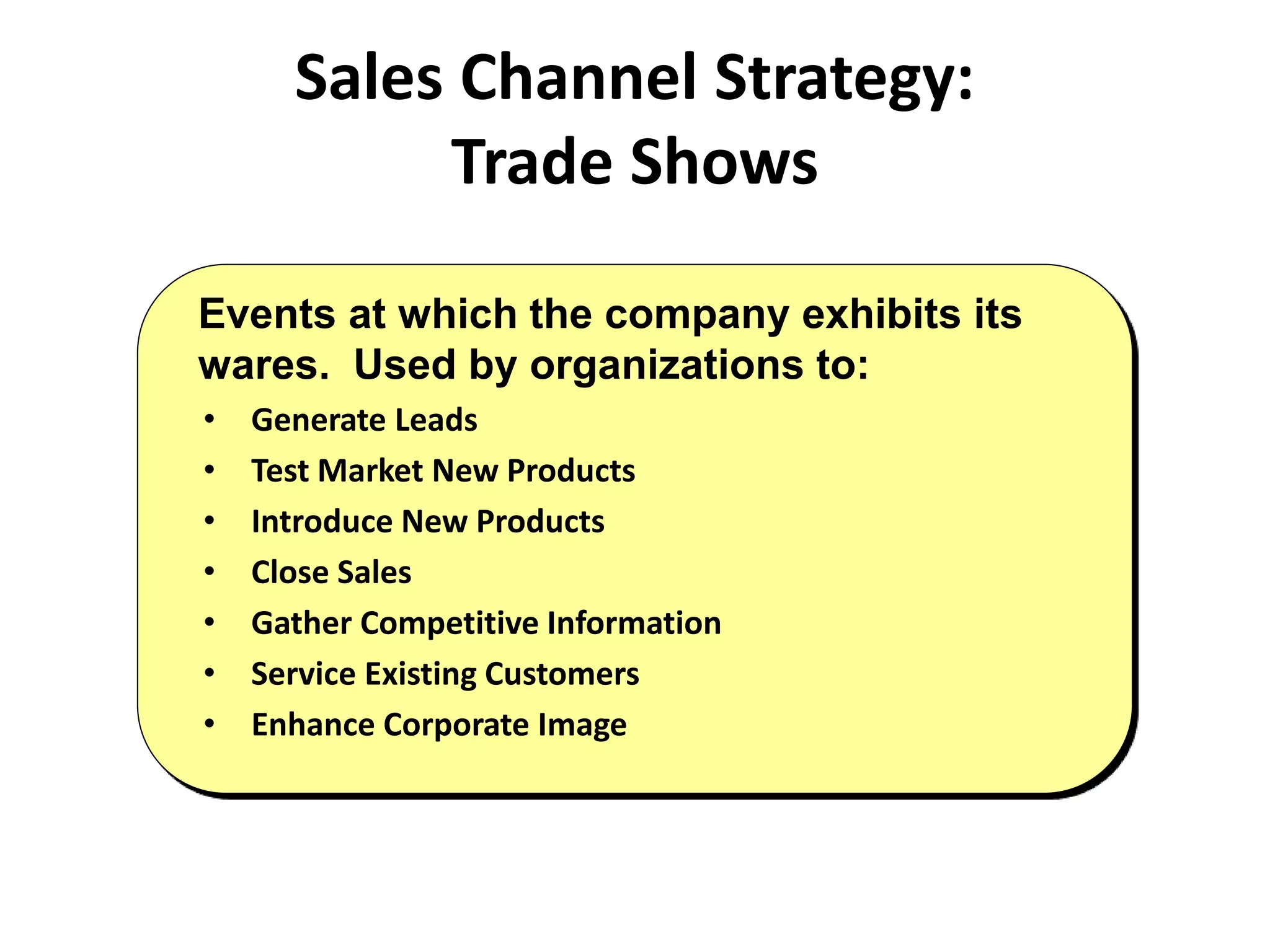 Sales Channel Strategy:
Trade Shows
• Generate Leads
• Test Market New Products
• Introduce New Products
• Close Sales
• Gather Competitive Information
• Service Existing Customers
• Enhance Corporate Image
Events at which the company exhibits its
wares. Used by organizations to:
 