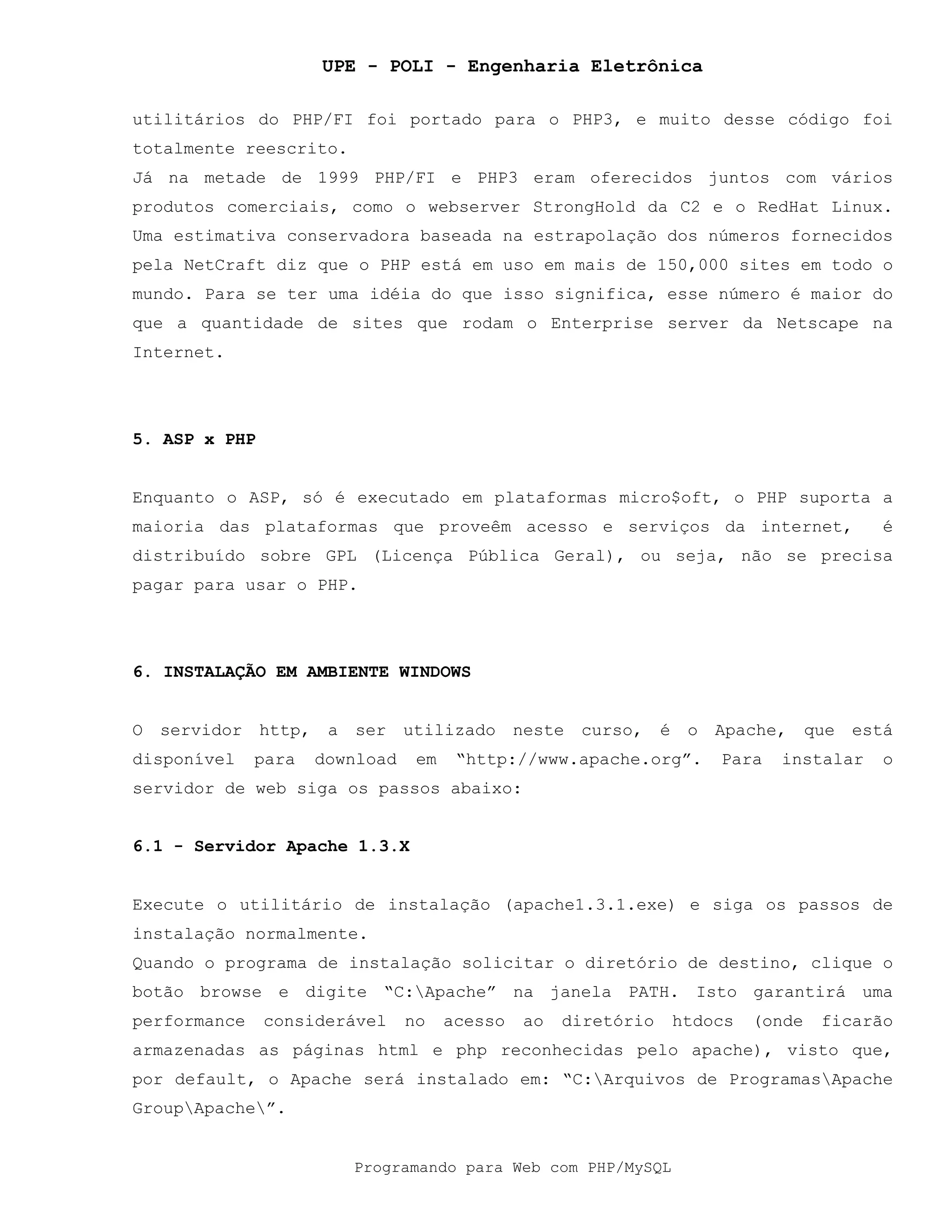 UPE - POLI - Engenharia Eletrônica
Programando para Web com PHP/MySQL
utilitários do PHP/FI foi portado para o PHP3, e muito desse código foi
totalmente reescrito.
Já na metade de 1999 PHP/FI e PHP3 eram oferecidos juntos com vários
produtos comerciais, como o webserver StrongHold da C2 e o RedHat Linux.
Uma estimativa conservadora baseada na estrapolação dos números fornecidos
pela NetCraft diz que o PHP está em uso em mais de 150,000 sites em todo o
mundo. Para se ter uma idéia do que isso significa, esse número é maior do
que a quantidade de sites que rodam o Enterprise server da Netscape na
Internet.
5. ASP x PHP
Enquanto o ASP, só é executado em plataformas micro$oft, o PHP suporta a
maioria das plataformas que proveêm acesso e serviços da internet, é
distribuído sobre GPL (Licença Pública Geral), ou seja, não se precisa
pagar para usar o PHP.
6. INSTALAÇÃO EM AMBIENTE WINDOWS
O servidor http, a ser utilizado neste curso, é o Apache, que está
disponível para download em “http://www.apache.org”. Para instalar o
servidor de web siga os passos abaixo:
6.1 - Servidor Apache 1.3.X
Execute o utilitário de instalação (apache1.3.1.exe) e siga os passos de
instalação normalmente.
Quando o programa de instalação solicitar o diretório de destino, clique o
botão browse e digite “C:Apache” na janela PATH. Isto garantirá uma
performance considerável no acesso ao diretório htdocs (onde ficarão
armazenadas as páginas html e php reconhecidas pelo apache), visto que,
por default, o Apache será instalado em: “C:Arquivos de ProgramasApache
GroupApache”.
 