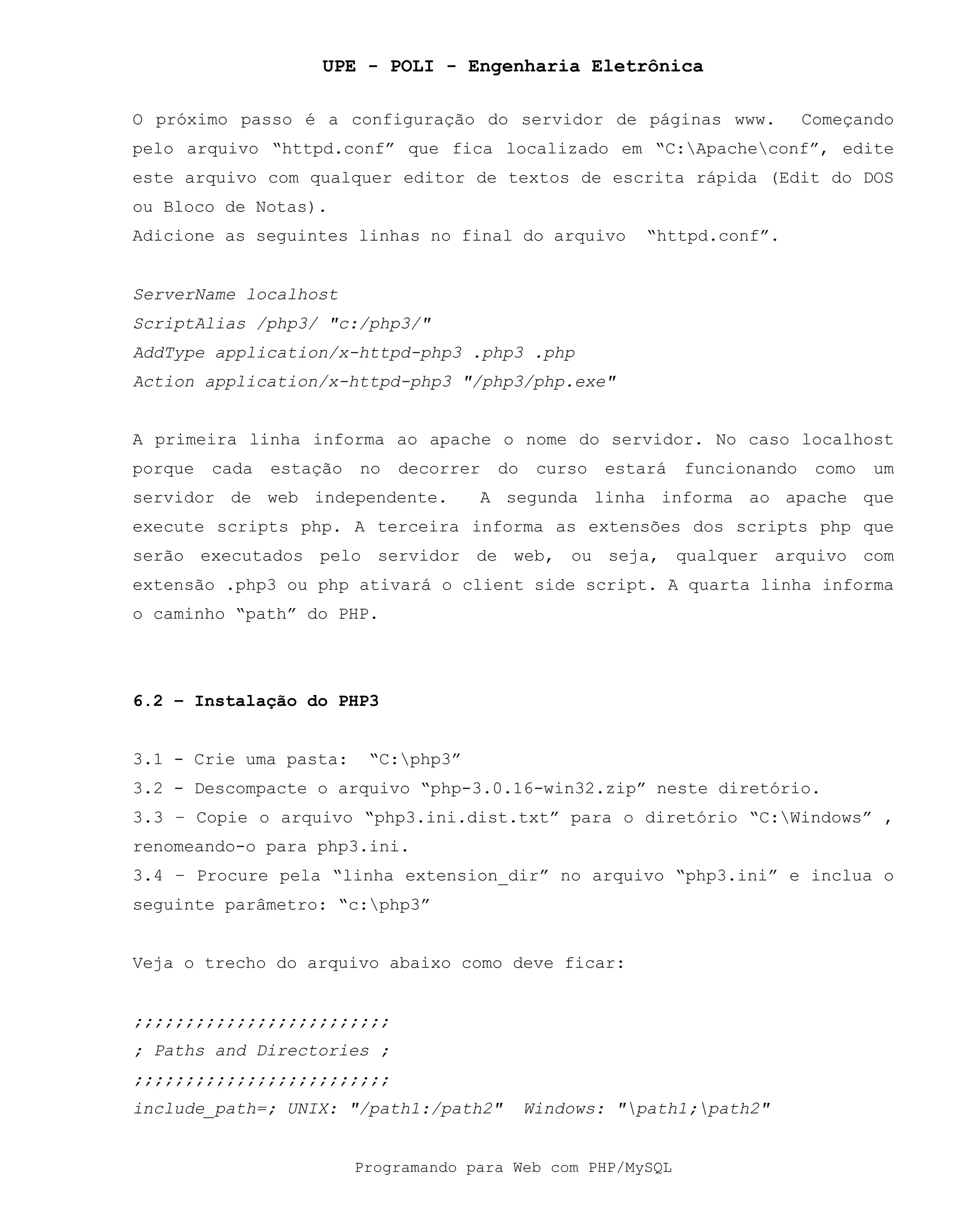 UPE - POLI - Engenharia Eletrônica
Programando para Web com PHP/MySQL
O próximo passo é a configuração do servidor de páginas www. Começando
pelo arquivo “httpd.conf” que fica localizado em “C:Apacheconf”, edite
este arquivo com qualquer editor de textos de escrita rápida (Edit do DOS
ou Bloco de Notas).
Adicione as seguintes linhas no final do arquivo “httpd.conf”.
ServerName localhost
ScriptAlias /php3/ "c:/php3/"
AddType application/x-httpd-php3 .php3 .php
Action application/x-httpd-php3 "/php3/php.exe"
A primeira linha informa ao apache o nome do servidor. No caso localhost
porque cada estação no decorrer do curso estará funcionando como um
servidor de web independente. A segunda linha informa ao apache que
execute scripts php. A terceira informa as extensões dos scripts php que
serão executados pelo servidor de web, ou seja, qualquer arquivo com
extensão .php3 ou php ativará o client side script. A quarta linha informa
o caminho “path” do PHP.
6.2 – Instalação do PHP3
3.1 - Crie uma pasta: “C:php3”
3.2 - Descompacte o arquivo “php-3.0.16-win32.zip” neste diretório.
3.3 – Copie o arquivo “php3.ini.dist.txt” para o diretório “C:Windows” ,
renomeando-o para php3.ini.
3.4 – Procure pela “linha extension_dir” no arquivo “php3.ini” e inclua o
seguinte parâmetro: “c:php3”
Veja o trecho do arquivo abaixo como deve ficar:
;;;;;;;;;;;;;;;;;;;;;;;;;
; Paths and Directories ;
;;;;;;;;;;;;;;;;;;;;;;;;;
include_path=; UNIX: "/path1:/path2" Windows: "path1;path2"
 