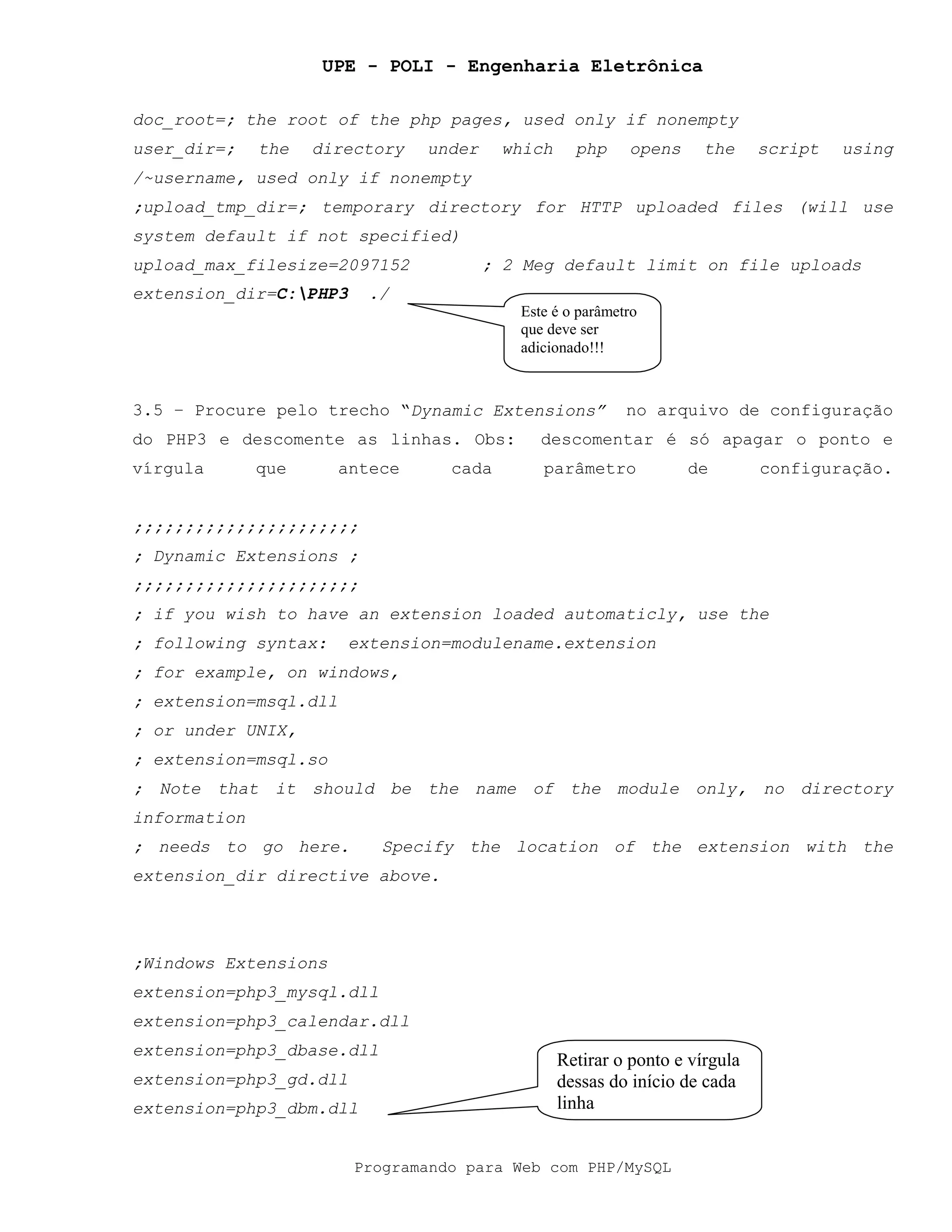 UPE - POLI - Engenharia Eletrônica
Programando para Web com PHP/MySQL
doc_root=; the root of the php pages, used only if nonempty
user_dir=; the directory under which php opens the script using
/~username, used only if nonempty
;upload_tmp_dir=; temporary directory for HTTP uploaded files (will use
system default if not specified)
upload_max_filesize=2097152 ; 2 Meg default limit on file uploads
extension_dir=C:PHP3 ./
3.5 – Procure pelo trecho “Dynamic Extensions” no arquivo de configuração
do PHP3 e descomente as linhas. Obs: descomentar é só apagar o ponto e
vírgula que antece cada parâmetro de configuração.
;;;;;;;;;;;;;;;;;;;;;;
; Dynamic Extensions ;
;;;;;;;;;;;;;;;;;;;;;;
; if you wish to have an extension loaded automaticly, use the
; following syntax: extension=modulename.extension
; for example, on windows,
; extension=msql.dll
; or under UNIX,
; extension=msql.so
; Note that it should be the name of the module only, no directory
information
; needs to go here. Specify the location of the extension with the
extension_dir directive above.
;Windows Extensions
extension=php3_mysql.dll
extension=php3_calendar.dll
extension=php3_dbase.dll
extension=php3_gd.dll
extension=php3_dbm.dll
Este é o parâmetro
que deve ser
adicionado!!!
Retirar o ponto e vírgula
dessas do início de cada
linha
 