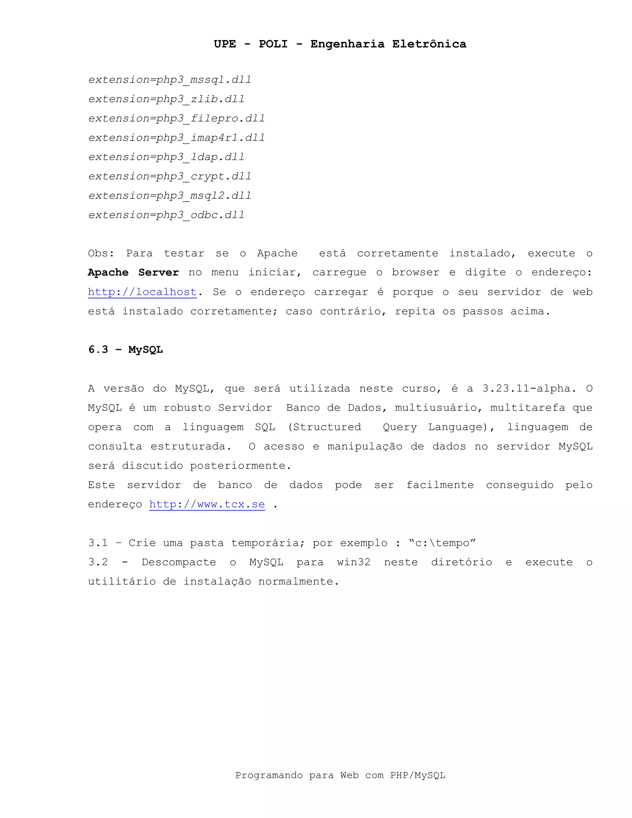 UPE - POLI - Engenharia Eletrônica
Programando para Web com PHP/MySQL
extension=php3_mssql.dll
extension=php3_zlib.dll
extension=php3_filepro.dll
extension=php3_imap4r1.dll
extension=php3_ldap.dll
extension=php3_crypt.dll
extension=php3_msql2.dll
extension=php3_odbc.dll
Obs: Para testar se o Apache está corretamente instalado, execute o
Apache Server no menu iniciar, carregue o browser e digite o endereço:
http://localhost. Se o endereço carregar é porque o seu servidor de web
está instalado corretamente; caso contrário, repita os passos acima.
6.3 – MySQL
A versão do MySQL, que será utilizada neste curso, é a 3.23.11-alpha. O
MySQL é um robusto Servidor Banco de Dados, multiusuário, multitarefa que
opera com a linguagem SQL (Structured Query Language), linguagem de
consulta estruturada. O acesso e manipulação de dados no servidor MySQL
será discutido posteriormente.
Este servidor de banco de dados pode ser facilmente conseguido pelo
endereço http://www.tcx.se .
3.1 – Crie uma pasta temporária; por exemplo : “c:tempo”
3.2 - Descompacte o MySQL para win32 neste diretório e execute o
utilitário de instalação normalmente.
 