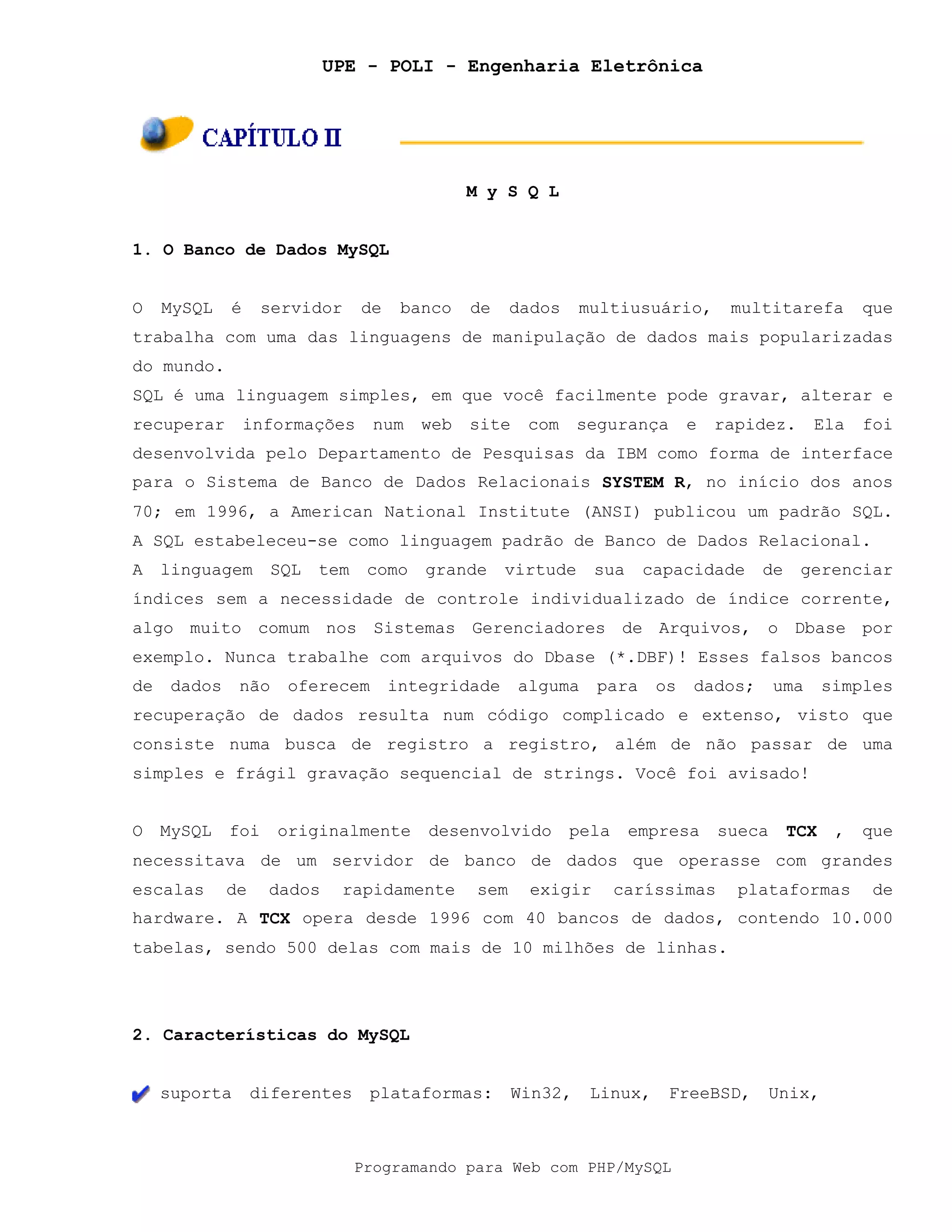 UPE - POLI - Engenharia Eletrônica
Programando para Web com PHP/MySQL
M y S Q L
1. O Banco de Dados MySQL
O MySQL é servidor de banco de dados multiusuário, multitarefa que
trabalha com uma das linguagens de manipulação de dados mais popularizadas
do mundo.
SQL é uma linguagem simples, em que você facilmente pode gravar, alterar e
recuperar informações num web site com segurança e rapidez. Ela foi
desenvolvida pelo Departamento de Pesquisas da IBM como forma de interface
para o Sistema de Banco de Dados Relacionais SYSTEM R, no início dos anos
70; em 1996, a American National Institute (ANSI) publicou um padrão SQL.
A SQL estabeleceu-se como linguagem padrão de Banco de Dados Relacional.
A linguagem SQL tem como grande virtude sua capacidade de gerenciar
índices sem a necessidade de controle individualizado de índice corrente,
algo muito comum nos Sistemas Gerenciadores de Arquivos, o Dbase por
exemplo. Nunca trabalhe com arquivos do Dbase (*.DBF)! Esses falsos bancos
de dados não oferecem integridade alguma para os dados; uma simples
recuperação de dados resulta num código complicado e extenso, visto que
consiste numa busca de registro a registro, além de não passar de uma
simples e frágil gravação sequencial de strings. Você foi avisado!
O MySQL foi originalmente desenvolvido pela empresa sueca TCX , que
necessitava de um servidor de banco de dados que operasse com grandes
escalas de dados rapidamente sem exigir caríssimas plataformas de
hardware. A TCX opera desde 1996 com 40 bancos de dados, contendo 10.000
tabelas, sendo 500 delas com mais de 10 milhões de linhas.
2. Características do MySQL
suporta diferentes plataformas: Win32, Linux, FreeBSD, Unix,
 