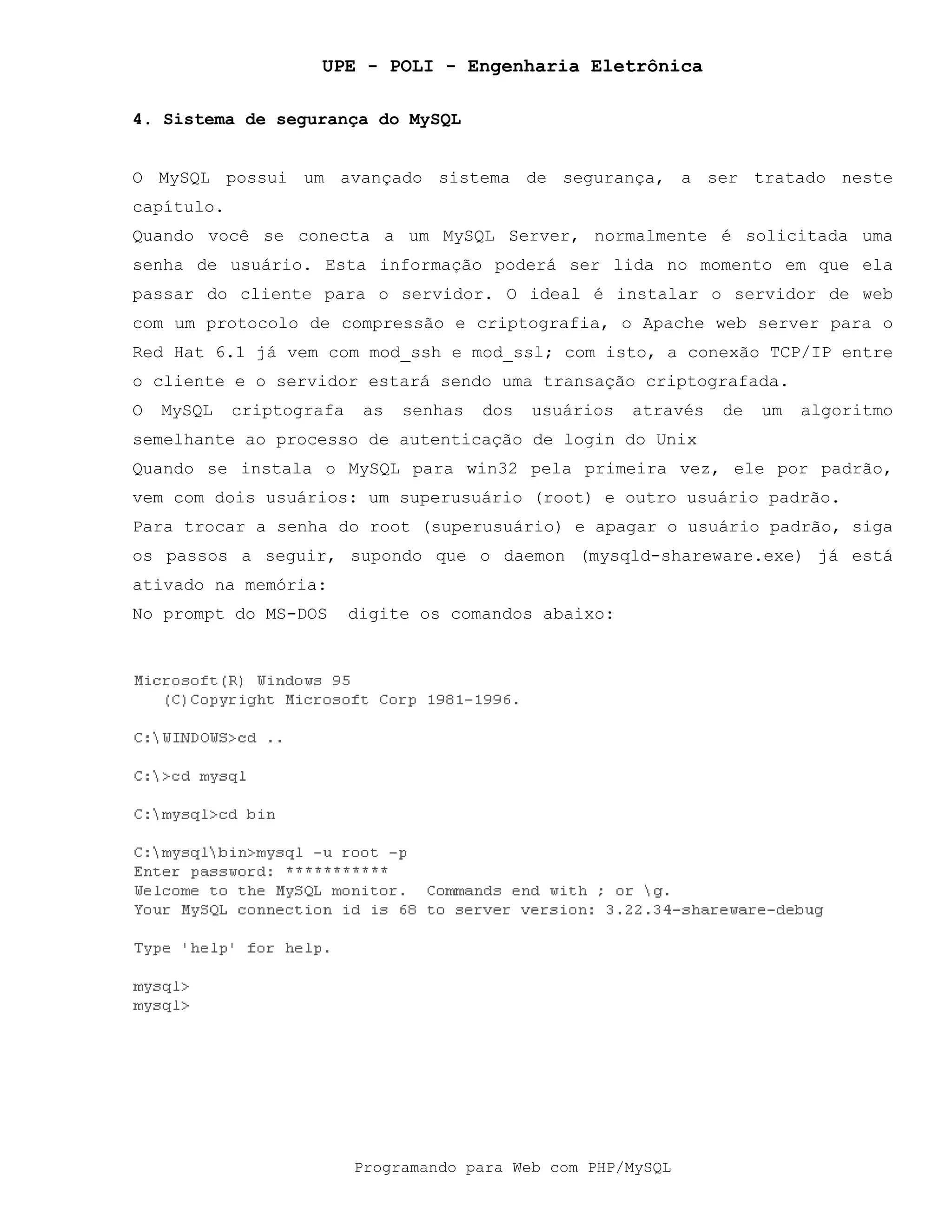 UPE - POLI - Engenharia Eletrônica
Programando para Web com PHP/MySQL
4. Sistema de segurança do MySQL
O MySQL possui um avançado sistema de segurança, a ser tratado neste
capítulo.
Quando você se conecta a um MySQL Server, normalmente é solicitada uma
senha de usuário. Esta informação poderá ser lida no momento em que ela
passar do cliente para o servidor. O ideal é instalar o servidor de web
com um protocolo de compressão e criptografia, o Apache web server para o
Red Hat 6.1 já vem com mod_ssh e mod_ssl; com isto, a conexão TCP/IP entre
o cliente e o servidor estará sendo uma transação criptografada.
O MySQL criptografa as senhas dos usuários através de um algoritmo
semelhante ao processo de autenticação de login do Unix
Quando se instala o MySQL para win32 pela primeira vez, ele por padrão,
vem com dois usuários: um superusuário (root) e outro usuário padrão.
Para trocar a senha do root (superusuário) e apagar o usuário padrão, siga
os passos a seguir, supondo que o daemon (mysqld-shareware.exe) já está
ativado na memória:
No prompt do MS-DOS digite os comandos abaixo:
 