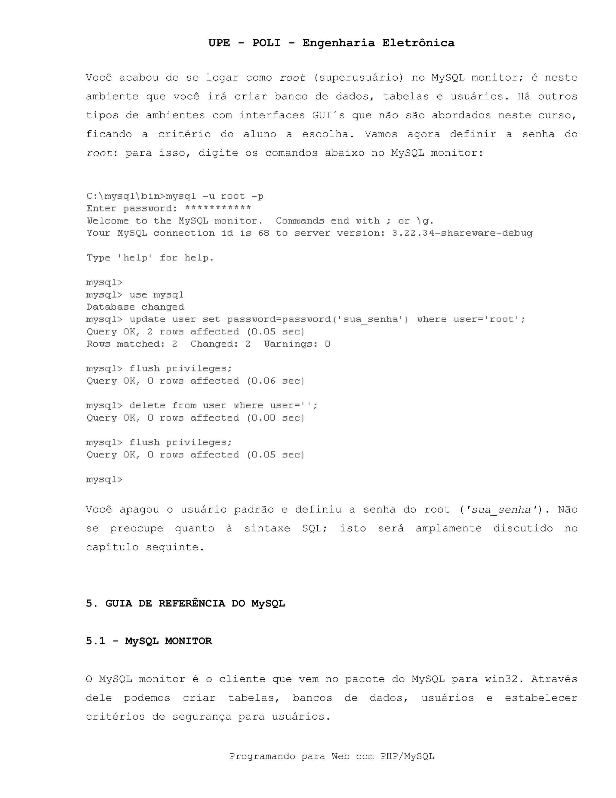 UPE - POLI - Engenharia Eletrônica
Programando para Web com PHP/MySQL
Você acabou de se logar como root (superusuário) no MySQL monitor; é neste
ambiente que você irá criar banco de dados, tabelas e usuários. Há outros
tipos de ambientes com interfaces GUI´s que não são abordados neste curso,
ficando a critério do aluno a escolha. Vamos agora definir a senha do
root: para isso, digite os comandos abaixo no MySQL monitor:
Você apagou o usuário padrão e definiu a senha do root ('sua_senha'). Não
se preocupe quanto à sintaxe SQL; isto será amplamente discutido no
capítulo seguinte.
5. GUIA DE REFERÊNCIA DO MySQL
5.1 - MySQL MONITOR
O MySQL monitor é o cliente que vem no pacote do MySQL para win32. Através
dele podemos criar tabelas, bancos de dados, usuários e estabelecer
critérios de segurança para usuários.
 