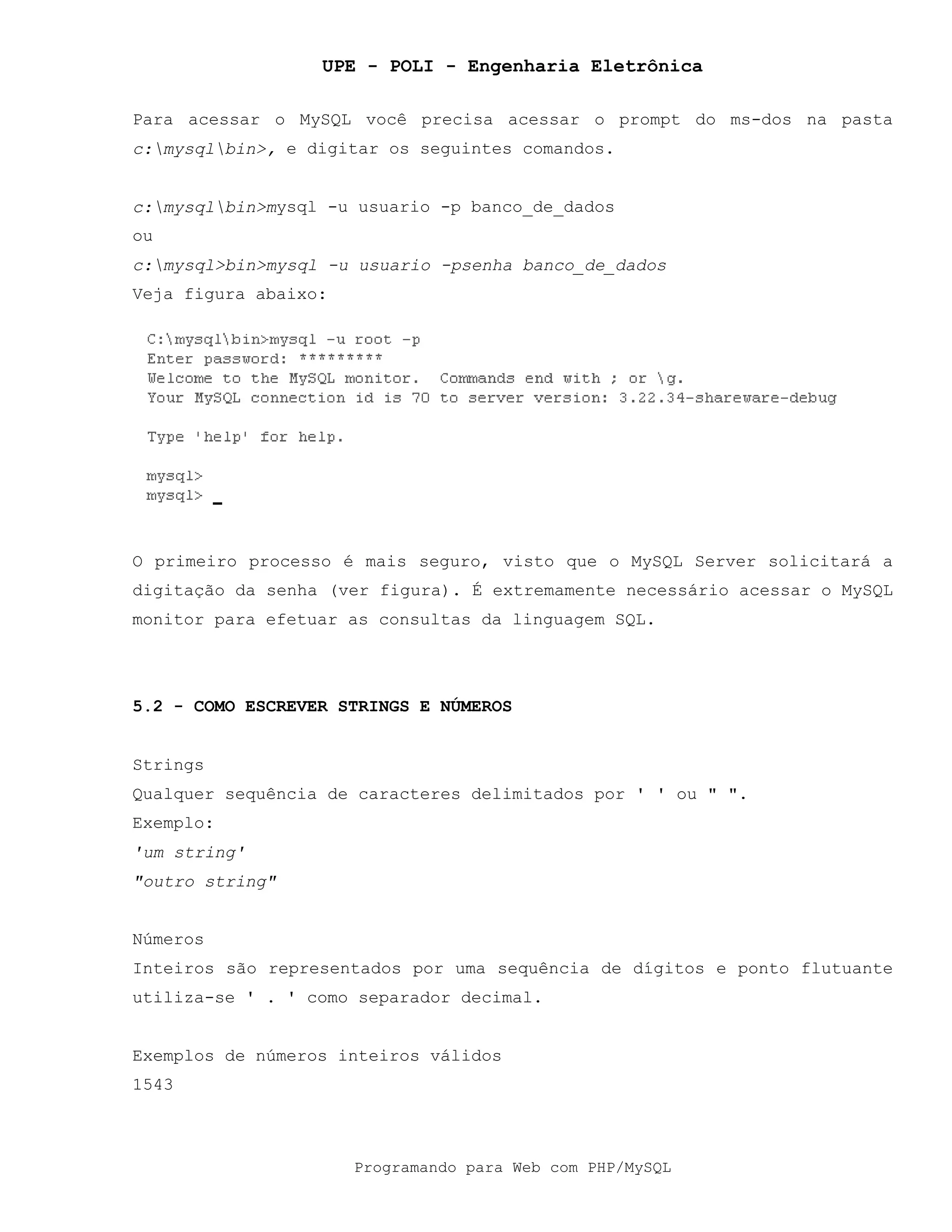 UPE - POLI - Engenharia Eletrônica
Programando para Web com PHP/MySQL
Para acessar o MySQL você precisa acessar o prompt do ms-dos na pasta
c:mysqlbin>, e digitar os seguintes comandos.
c:mysqlbin>mysql -u usuario -p banco_de_dados
ou
c:mysql>bin>mysql -u usuario -psenha banco_de_dados
Veja figura abaixo:
O primeiro processo é mais seguro, visto que o MySQL Server solicitará a
digitação da senha (ver figura). É extremamente necessário acessar o MySQL
monitor para efetuar as consultas da linguagem SQL.
5.2 - COMO ESCREVER STRINGS E NÚMEROS
Strings
Qualquer sequência de caracteres delimitados por ' ' ou " ".
Exemplo:
'um string'
"outro string"
Números
Inteiros são representados por uma sequência de dígitos e ponto flutuante
utiliza-se ' . ' como separador decimal.
Exemplos de números inteiros válidos
1543
 