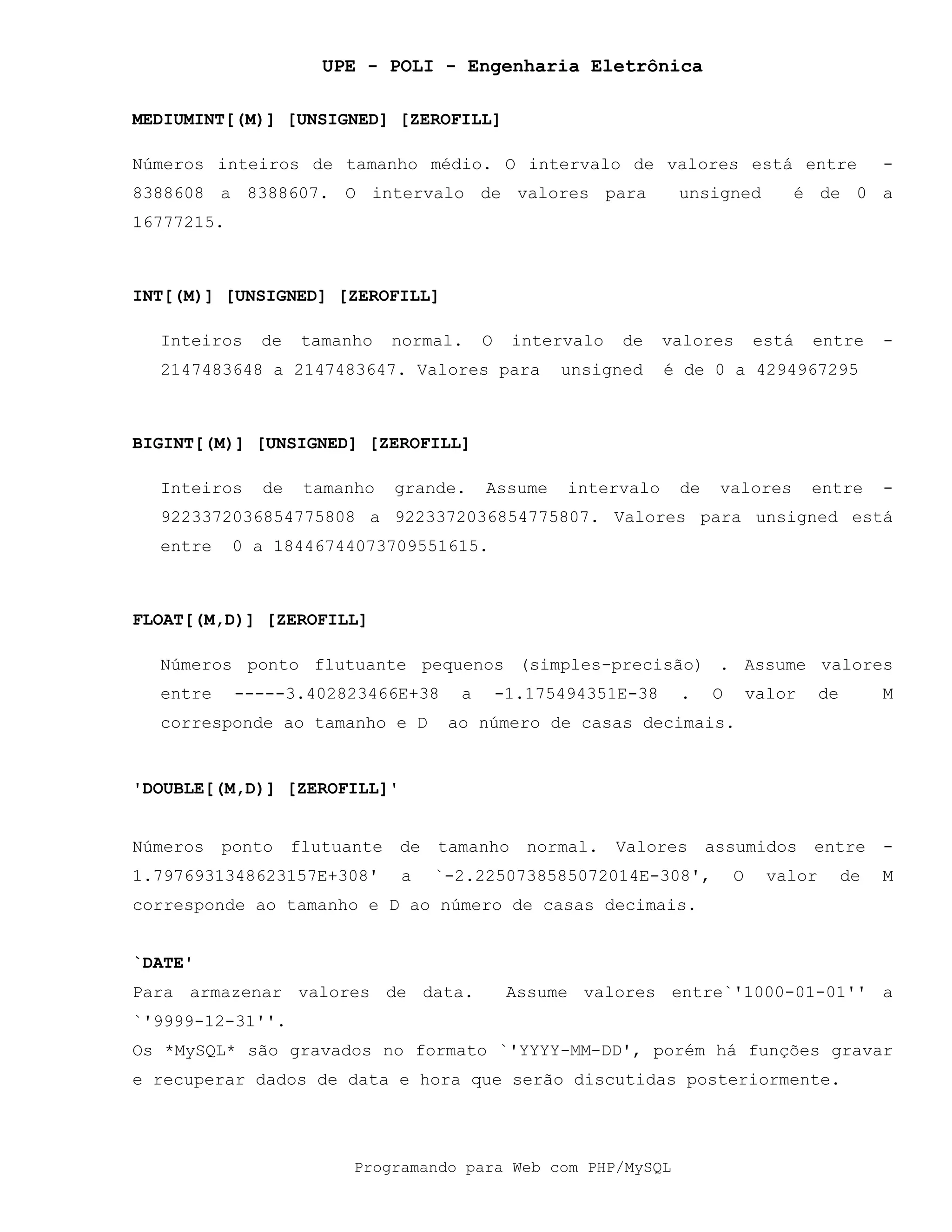 UPE - POLI - Engenharia Eletrônica
Programando para Web com PHP/MySQL
MEDIUMINT[(M)] [UNSIGNED] [ZEROFILL]
Números inteiros de tamanho médio. O intervalo de valores está entre -
8388608 a 8388607. O intervalo de valores para unsigned é de 0 a
16777215.
INT[(M)] [UNSIGNED] [ZEROFILL]
Inteiros de tamanho normal. O intervalo de valores está entre -
2147483648 a 2147483647. Valores para unsigned é de 0 a 4294967295
BIGINT[(M)] [UNSIGNED] [ZEROFILL]
Inteiros de tamanho grande. Assume intervalo de valores entre -
9223372036854775808 a 9223372036854775807. Valores para unsigned está
entre 0 a 18446744073709551615.
FLOAT[(M,D)] [ZEROFILL]
Números ponto flutuante pequenos (simples-precisão) . Assume valores
entre -----3.402823466E+38 a -1.175494351E-38 . O valor de M
corresponde ao tamanho e D ao número de casas decimais.
'DOUBLE[(M,D)] [ZEROFILL]'
Números ponto flutuante de tamanho normal. Valores assumidos entre -
1.7976931348623157E+308' a `-2.2250738585072014E-308', O valor de M
corresponde ao tamanho e D ao número de casas decimais.
`DATE'
Para armazenar valores de data. Assume valores entre`'1000-01-01'' a
`'9999-12-31''.
Os *MySQL* são gravados no formato `'YYYY-MM-DD', porém há funções gravar
e recuperar dados de data e hora que serão discutidas posteriormente.
 