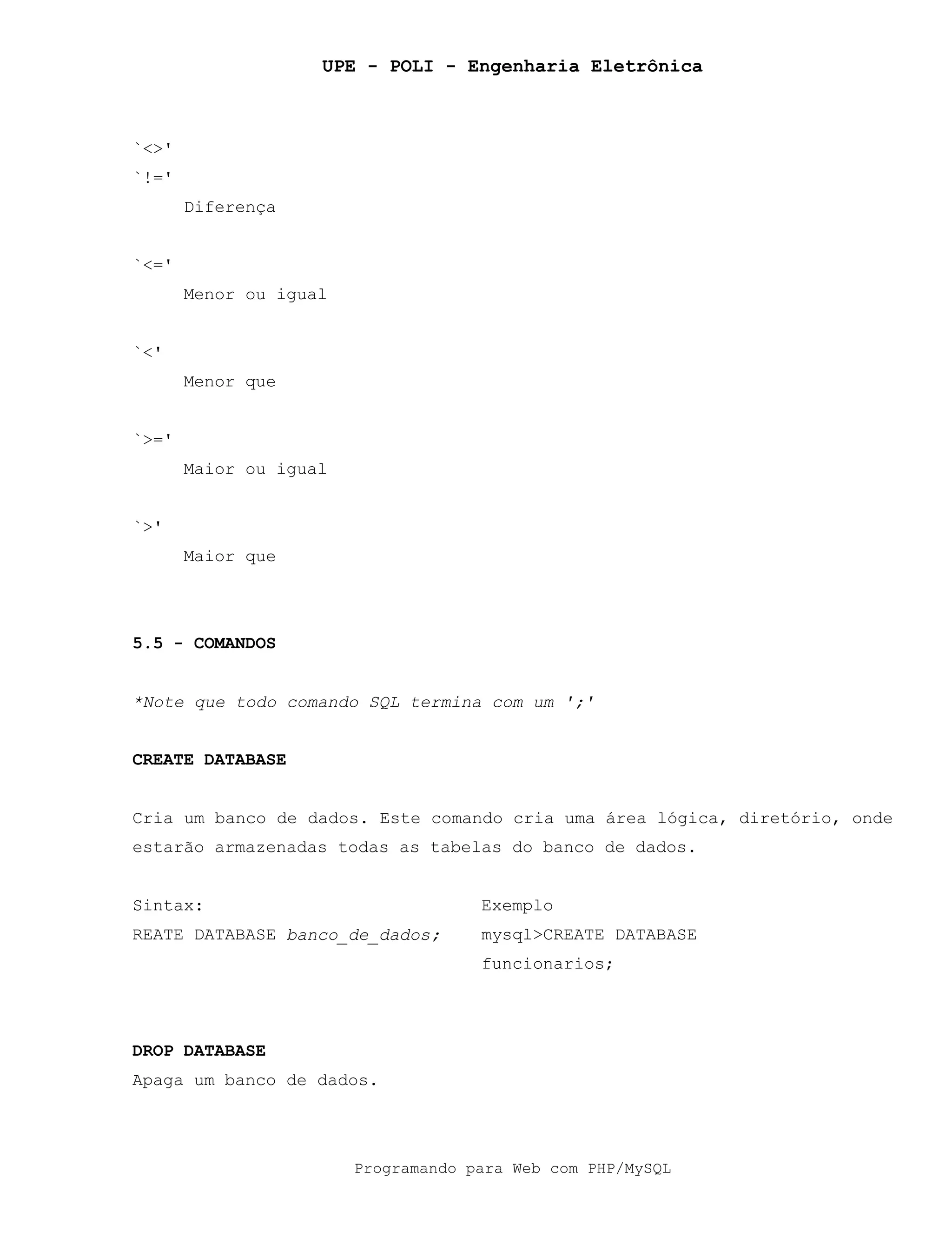 UPE - POLI - Engenharia Eletrônica
Programando para Web com PHP/MySQL
`<>'
`!='
Diferença
`<='
Menor ou igual
`<'
Menor que
`>='
Maior ou igual
`>'
Maior que
5.5 - COMANDOS
*Note que todo comando SQL termina com um ';'
CREATE DATABASE
Cria um banco de dados. Este comando cria uma área lógica, diretório, onde
estarão armazenadas todas as tabelas do banco de dados.
Sintax: Exemplo
REATE DATABASE banco_de_dados; mysql>CREATE DATABASE
funcionarios;
DROP DATABASE
Apaga um banco de dados.
 