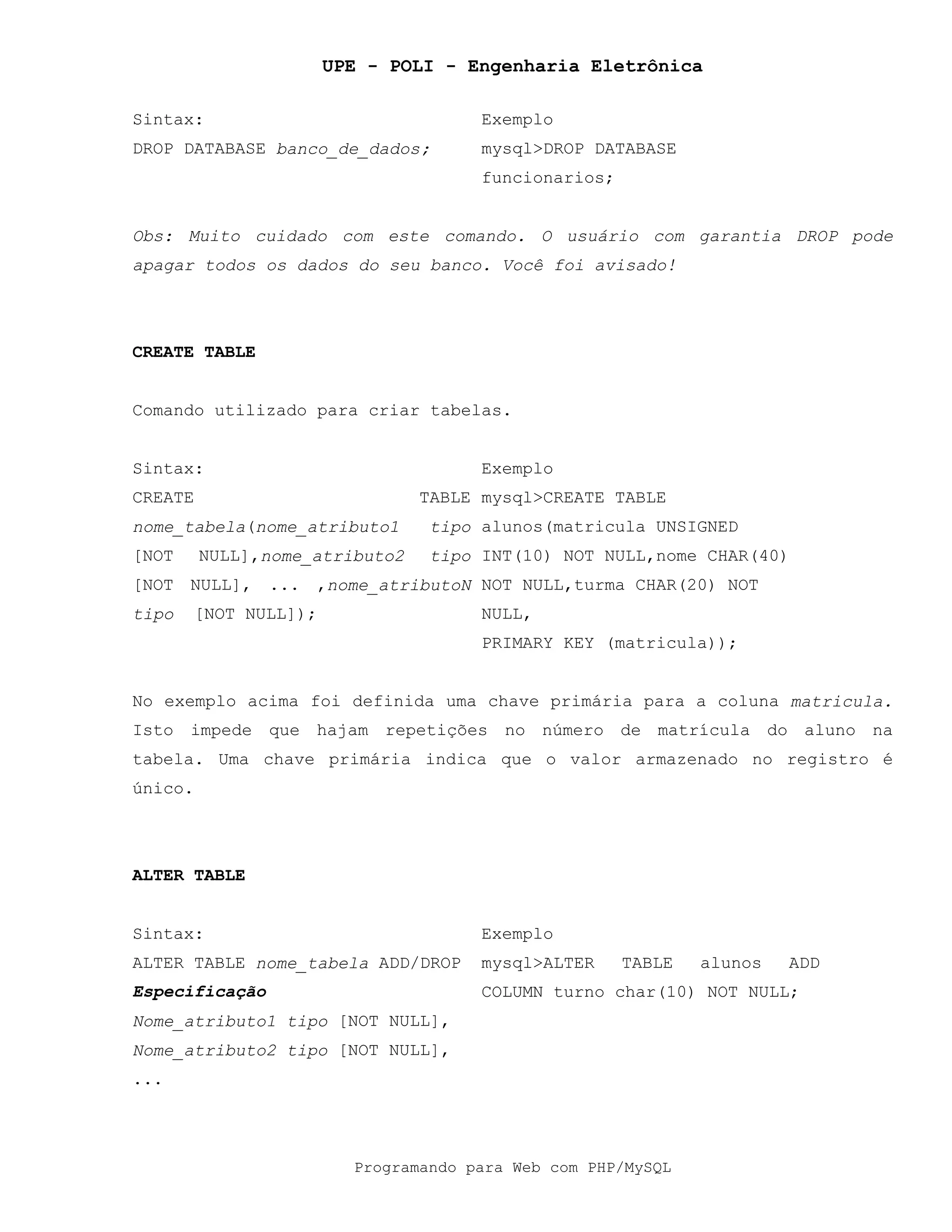 UPE - POLI - Engenharia Eletrônica
Programando para Web com PHP/MySQL
Sintax: Exemplo
DROP DATABASE banco_de_dados; mysql>DROP DATABASE
funcionarios;
Obs: Muito cuidado com este comando. O usuário com garantia DROP pode
apagar todos os dados do seu banco. Você foi avisado!
CREATE TABLE
Comando utilizado para criar tabelas.
Sintax: Exemplo
CREATE TABLE
nome_tabela(nome_atributo1 tipo
[NOT NULL],nome_atributo2 tipo
[NOT NULL], ... ,nome_atributoN
tipo [NOT NULL]);
mysql>CREATE TABLE
alunos(matricula UNSIGNED
INT(10) NOT NULL,nome CHAR(40)
NOT NULL,turma CHAR(20) NOT
NULL,
PRIMARY KEY (matricula));
No exemplo acima foi definida uma chave primária para a coluna matricula.
Isto impede que hajam repetições no número de matrícula do aluno na
tabela. Uma chave primária indica que o valor armazenado no registro é
único.
ALTER TABLE
Sintax: Exemplo
ALTER TABLE nome_tabela ADD/DROP
Especificação
Nome_atributo1 tipo [NOT NULL],
Nome_atributo2 tipo [NOT NULL],
...
mysql>ALTER TABLE alunos ADD
COLUMN turno char(10) NOT NULL;
 
