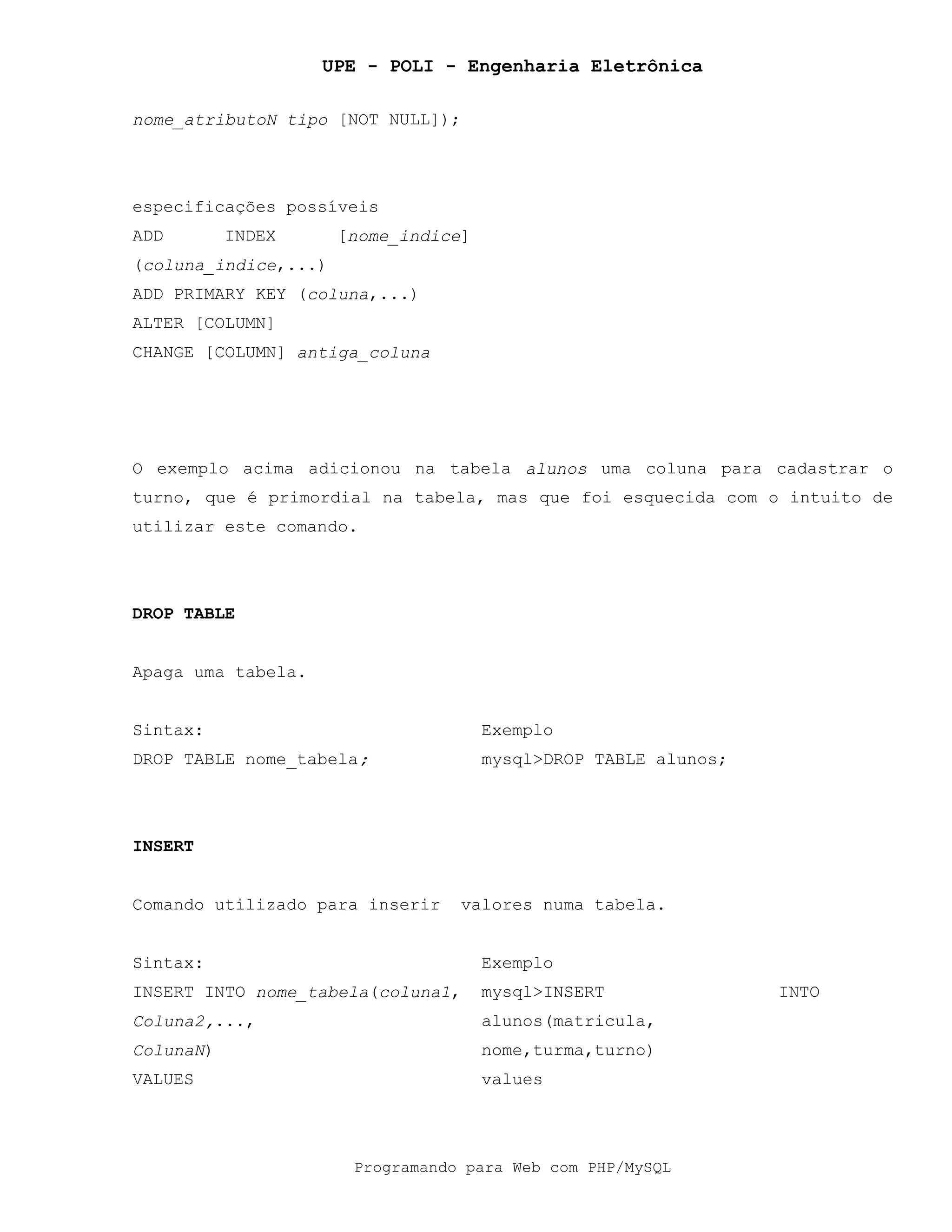 UPE - POLI - Engenharia Eletrônica
Programando para Web com PHP/MySQL
nome_atributoN tipo [NOT NULL]);
especificações possíveis
ADD INDEX [nome_indice]
(coluna_indice,...)
ADD PRIMARY KEY (coluna,...)
ALTER [COLUMN]
CHANGE [COLUMN] antiga_coluna
O exemplo acima adicionou na tabela alunos uma coluna para cadastrar o
turno, que é primordial na tabela, mas que foi esquecida com o intuito de
utilizar este comando.
DROP TABLE
Apaga uma tabela.
Sintax: Exemplo
DROP TABLE nome_tabela; mysql>DROP TABLE alunos;
INSERT
Comando utilizado para inserir valores numa tabela.
Sintax: Exemplo
INSERT INTO nome_tabela(coluna1,
Coluna2,...,
ColunaN)
VALUES
mysql>INSERT INTO
alunos(matricula,
nome,turma,turno)
values
 