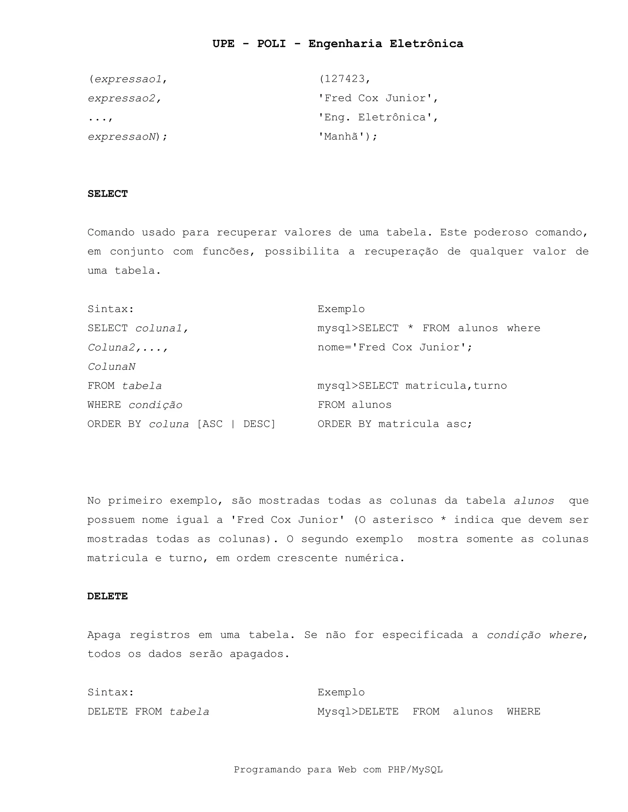 UPE - POLI - Engenharia Eletrônica
Programando para Web com PHP/MySQL
(expressao1,
expressao2,
...,
expressaoN);
(127423,
'Fred Cox Junior',
'Eng. Eletrônica',
'Manhã');
SELECT
Comando usado para recuperar valores de uma tabela. Este poderoso comando,
em conjunto com funcões, possibilita a recuperação de qualquer valor de
uma tabela.
Sintax: Exemplo
SELECT coluna1,
Coluna2,...,
ColunaN
FROM tabela
WHERE condição
ORDER BY coluna [ASC | DESC]
mysql>SELECT * FROM alunos where
nome='Fred Cox Junior';
mysql>SELECT matricula,turno
FROM alunos
ORDER BY matricula asc;
No primeiro exemplo, são mostradas todas as colunas da tabela alunos que
possuem nome igual a 'Fred Cox Junior' (O asterisco * indica que devem ser
mostradas todas as colunas). O segundo exemplo mostra somente as colunas
matricula e turno, em ordem crescente numérica.
DELETE
Apaga registros em uma tabela. Se não for especificada a condição where,
todos os dados serão apagados.
Sintax: Exemplo
DELETE FROM tabela Mysql>DELETE FROM alunos WHERE
 