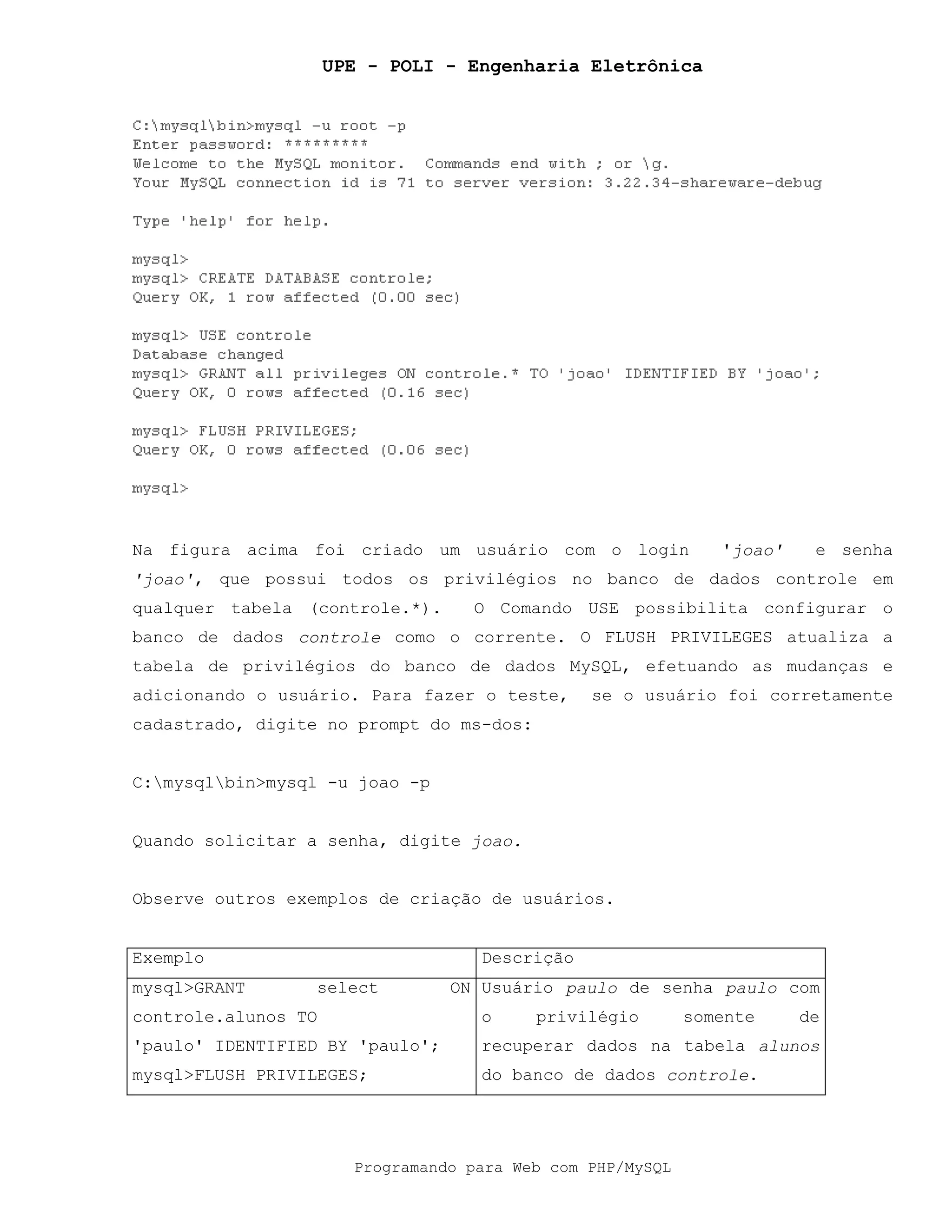 UPE - POLI - Engenharia Eletrônica
Programando para Web com PHP/MySQL
Na figura acima foi criado um usuário com o login 'joao' e senha
'joao', que possui todos os privilégios no banco de dados controle em
qualquer tabela (controle.*). O Comando USE possibilita configurar o
banco de dados controle como o corrente. O FLUSH PRIVILEGES atualiza a
tabela de privilégios do banco de dados MySQL, efetuando as mudanças e
adicionando o usuário. Para fazer o teste, se o usuário foi corretamente
cadastrado, digite no prompt do ms-dos:
C:mysqlbin>mysql -u joao -p
Quando solicitar a senha, digite joao.
Observe outros exemplos de criação de usuários.
Exemplo Descrição
mysql>GRANT select ON
controle.alunos TO
'paulo' IDENTIFIED BY 'paulo';
mysql>FLUSH PRIVILEGES;
Usuário paulo de senha paulo com
o privilégio somente de
recuperar dados na tabela alunos
do banco de dados controle.
 
