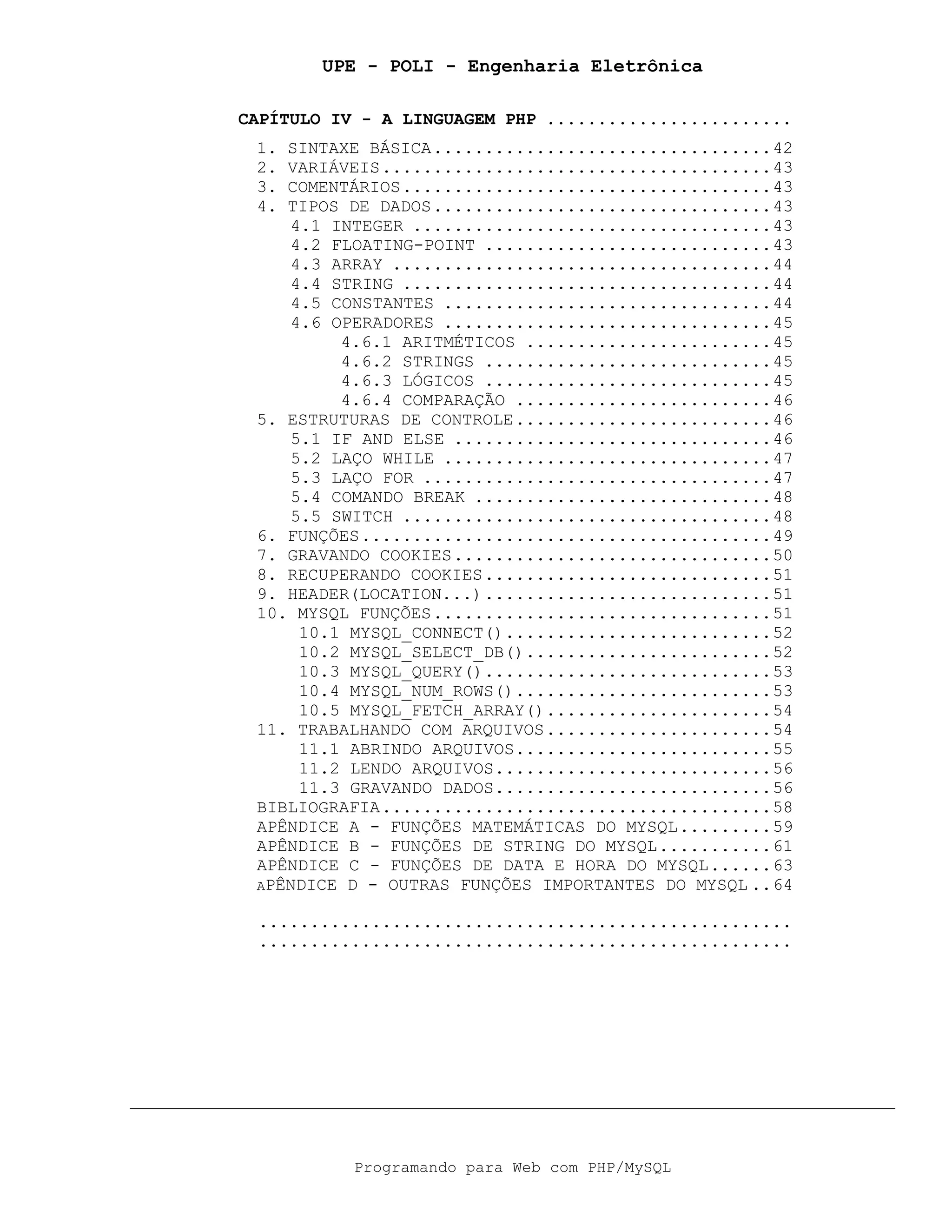 UPE - POLI - Engenharia Eletrônica
Programando para Web com PHP/MySQL
CAPÍTULO IV - A LINGUAGEM PHP ........................
1. SINTAXE BÁSICA.................................42
2. VARIÁVEIS......................................43
3. COMENTÁRIOS....................................43
4. TIPOS DE DADOS.................................43
4.1 INTEGER ...................................43
4.2 FLOATING-POINT ............................43
4.3 ARRAY .....................................44
4.4 STRING ....................................44
4.5 CONSTANTES ................................44
4.6 OPERADORES ................................45
4.6.1 ARITMÉTICOS ........................45
4.6.2 STRINGS ............................45
4.6.3 LÓGICOS ............................45
4.6.4 COMPARAÇÃO .........................46
5. ESTRUTURAS DE CONTROLE.........................46
5.1 IF AND ELSE ...............................46
5.2 LAÇO WHILE ................................47
5.3 LAÇO FOR ..................................47
5.4 COMANDO BREAK .............................48
5.5 SWITCH ....................................48
6. FUNÇÕES........................................49
7. GRAVANDO COOKIES...............................50
8. RECUPERANDO COOKIES............................51
9. HEADER(LOCATION...)............................51
10. MYSQL FUNÇÕES.................................51
10.1 MYSQL_CONNECT()..........................52
10.2 MYSQL_SELECT_DB()........................52
10.3 MYSQL_QUERY()............................53
10.4 MYSQL_NUM_ROWS().........................53
10.5 MYSQL_FETCH_ARRAY()......................54
11. TRABALHANDO COM ARQUIVOS......................54
11.1 ABRINDO ARQUIVOS.........................55
11.2 LENDO ARQUIVOS...........................56
11.3 GRAVANDO DADOS...........................56
BIBLIOGRAFIA......................................58
APÊNDICE A - FUNÇÕES MATEMÁTICAS DO MYSQL.........59
APÊNDICE B - FUNÇÕES DE STRING DO MYSQL...........61
APÊNDICE C - FUNÇÕES DE DATA E HORA DO MYSQL......63
APÊNDICE D - OUTRAS FUNÇÕES IMPORTANTES DO MYSQL ..64
....................................................
....................................................
 