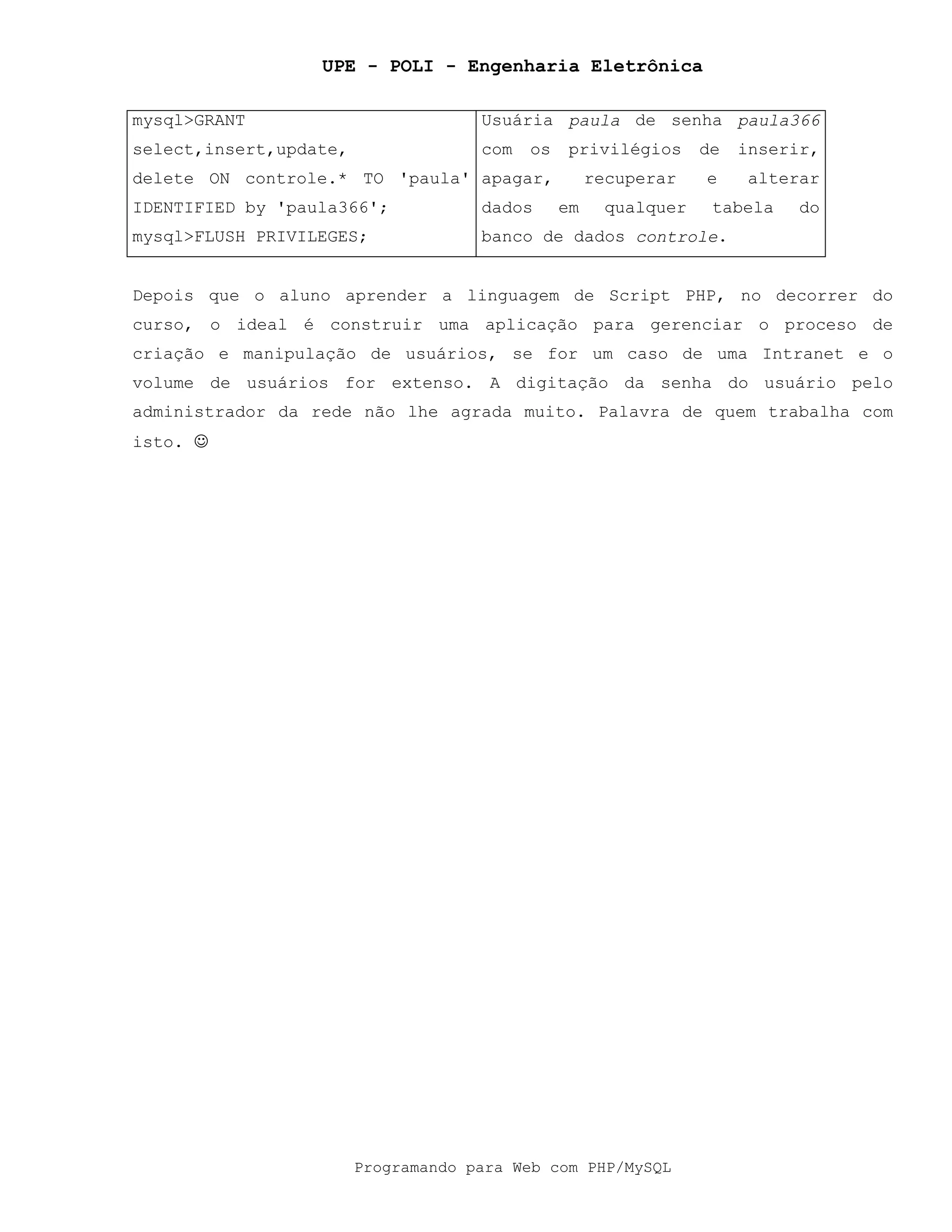 UPE - POLI - Engenharia Eletrônica
Programando para Web com PHP/MySQL
mysql>GRANT
select,insert,update,
delete ON controle.* TO 'paula'
IDENTIFIED by 'paula366';
mysql>FLUSH PRIVILEGES;
Usuária paula de senha paula366
com os privilégios de inserir,
apagar, recuperar e alterar
dados em qualquer tabela do
banco de dados controle.
Depois que o aluno aprender a linguagem de Script PHP, no decorrer do
curso, o ideal é construir uma aplicação para gerenciar o proceso de
criação e manipulação de usuários, se for um caso de uma Intranet e o
volume de usuários for extenso. A digitação da senha do usuário pelo
administrador da rede não lhe agrada muito. Palavra de quem trabalha com
isto. !
 