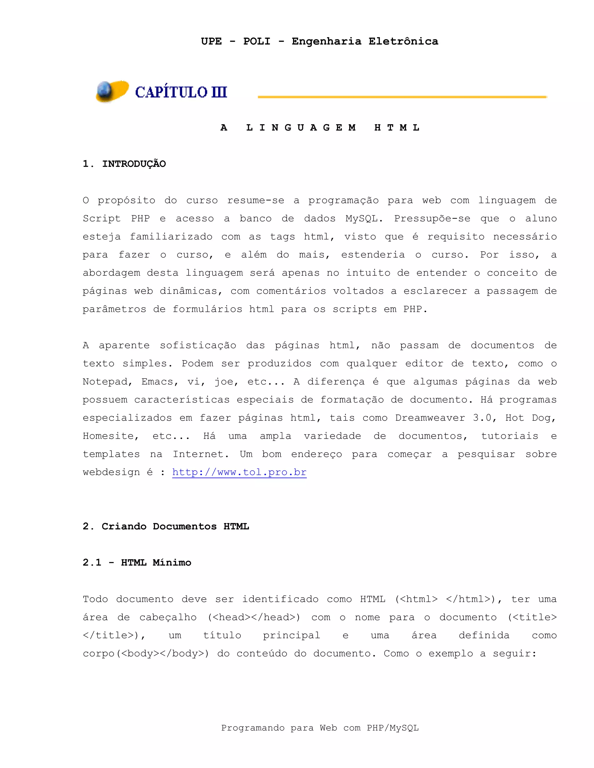 UPE - POLI - Engenharia Eletrônica
Programando para Web com PHP/MySQL
A L I N G U A G E M H T M L
1. INTRODUÇÃO
O propósito do curso resume-se a programação para web com linguagem de
Script PHP e acesso a banco de dados MySQL. Pressupõe-se que o aluno
esteja familiarizado com as tags html, visto que é requisito necessário
para fazer o curso, e além do mais, estenderia o curso. Por isso, a
abordagem desta linguagem será apenas no intuito de entender o conceito de
páginas web dinâmicas, com comentários voltados a esclarecer a passagem de
parâmetros de formulários html para os scripts em PHP.
A aparente sofisticação das páginas html, não passam de documentos de
texto simples. Podem ser produzidos com qualquer editor de texto, como o
Notepad, Emacs, vi, joe, etc... A diferença é que algumas páginas da web
possuem características especiais de formatação de documento. Há programas
especializados em fazer páginas html, tais como Dreamweaver 3.0, Hot Dog,
Homesite, etc... Há uma ampla variedade de documentos, tutoriais e
templates na Internet. Um bom endereço para começar a pesquisar sobre
webdesign é : http://www.tol.pro.br
2. Criando Documentos HTML
2.1 - HTML Mínimo
Todo documento deve ser identificado como HTML (<html> </html>), ter uma
área de cabeçalho (<head></head>) com o nome para o documento (<title>
</title>), um título principal e uma área definida como
corpo(<body></body>) do conteúdo do documento. Como o exemplo a seguir:
 