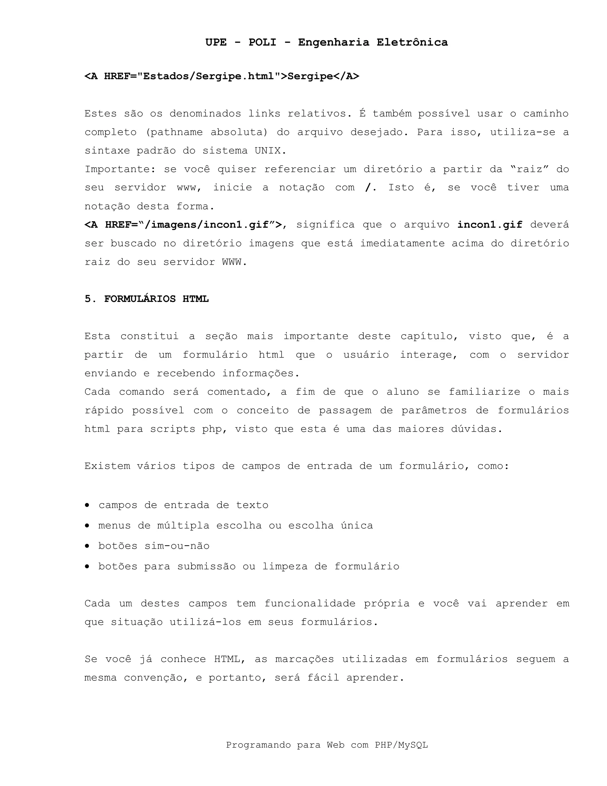 UPE - POLI - Engenharia Eletrônica
Programando para Web com PHP/MySQL
<A HREF="Estados/Sergipe.html">Sergipe</A>
Estes são os denominados links relativos. É também possível usar o caminho
completo (pathname absoluta) do arquivo desejado. Para isso, utiliza-se a
sintaxe padrão do sistema UNIX.
Importante: se você quiser referenciar um diretório a partir da “raiz” do
seu servidor www, inicie a notação com /. Isto é, se você tiver uma
notação desta forma.
<A HREF=“/imagens/incon1.gif”>, significa que o arquivo incon1.gif deverá
ser buscado no diretório imagens que está imediatamente acima do diretório
raiz do seu servidor WWW.
5. FORMULÁRIOS HTML
Esta constitui a seção mais importante deste capítulo, visto que, é a
partir de um formulário html que o usuário interage, com o servidor
enviando e recebendo informações.
Cada comando será comentado, a fim de que o aluno se familiarize o mais
rápido possível com o conceito de passagem de parâmetros de formulários
html para scripts php, visto que esta é uma das maiores dúvidas.
Existem vários tipos de campos de entrada de um formulário, como:
• campos de entrada de texto
• menus de múltipla escolha ou escolha única
• botões sim-ou-não
• botões para submissão ou limpeza de formulário
Cada um destes campos tem funcionalidade própria e você vai aprender em
que situação utilizá-los em seus formulários.
Se você já conhece HTML, as marcações utilizadas em formulários seguem a
mesma convenção, e portanto, será fácil aprender.
 